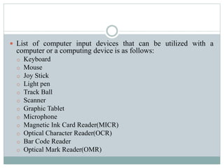 List of computer input devices that can be utilized with a
computer or a computing device is as follows:
o Keyboard
o Mouse
o Joy Stick
o Light pen
o Track Ball
o Scanner
o Graphic Tablet
o Microphone
o Magnetic Ink Card Reader(MICR)
o Optical Character Reader(OCR)
o Bar Code Reader
o Optical Mark Reader(OMR)
 