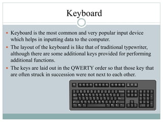Keyboard
 Keyboard is the most common and very popular input device
which helps in inputting data to the computer.
 The layout of the keyboard is like that of traditional typewriter,
although there are some additional keys provided for performing
additional functions.
 The keys are laid out in the QWERTY order so that those key that
are often struck in succession were not next to each other.
 