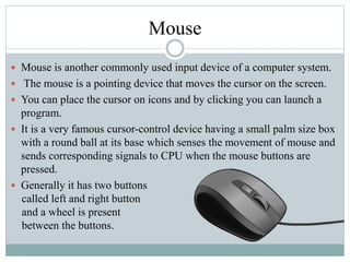 Mouse
 Mouse is another commonly used input device of a computer system.
 The mouse is a pointing device that moves the cursor on the screen.
 You can place the cursor on icons and by clicking you can launch a
program.
 It is a very famous cursor-control device having a small palm size box
with a round ball at its base which senses the movement of mouse and
sends corresponding signals to CPU when the mouse buttons are
pressed.
 Generally it has two buttons
called left and right button
and a wheel is present
between the buttons.
 