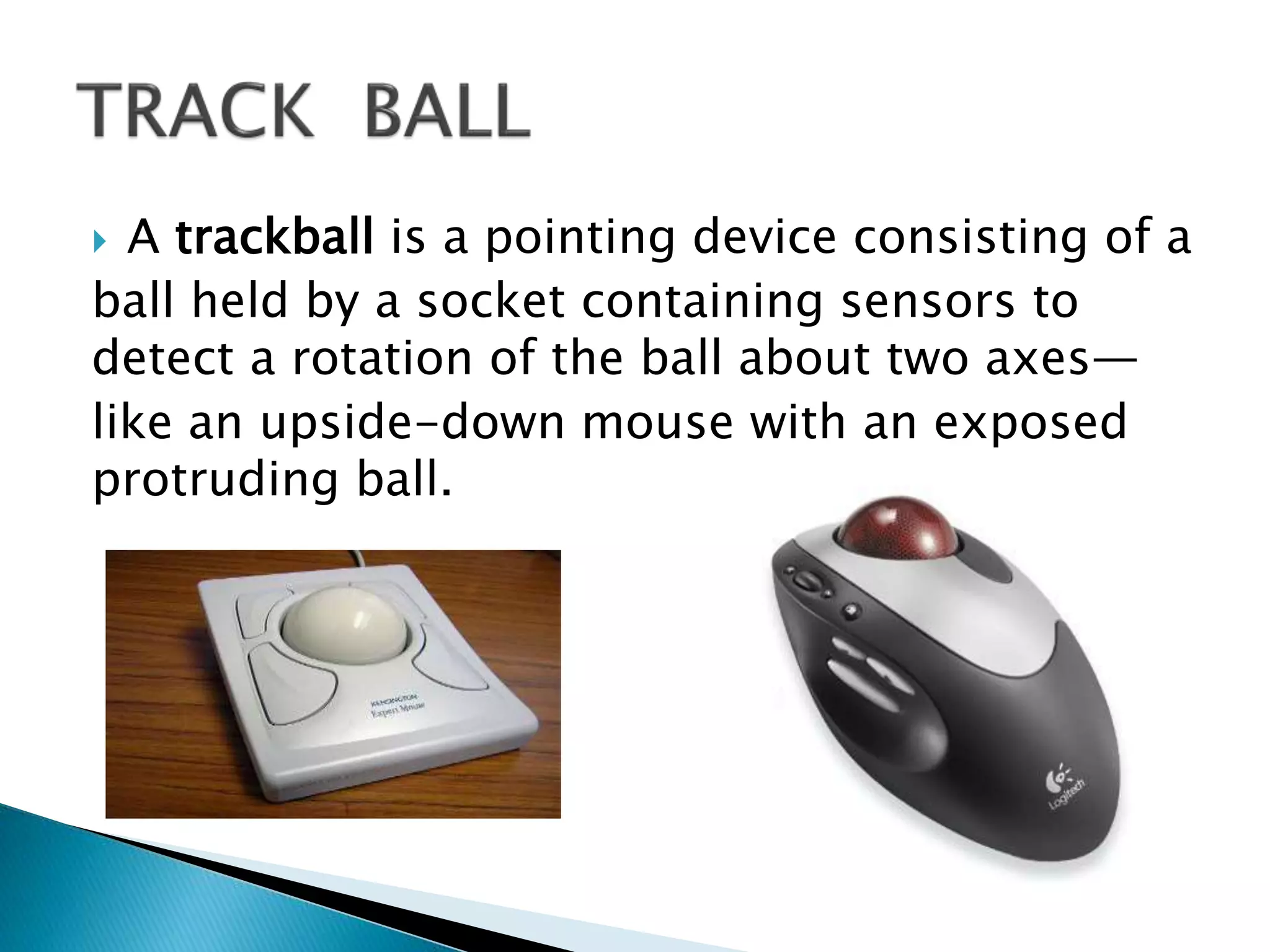  A trackball is a pointing device consisting of a
ball held by a socket containing sensors to
detect a rotation of the ball about two axes—
like an upside-down mouse with an exposed
protruding ball.
 