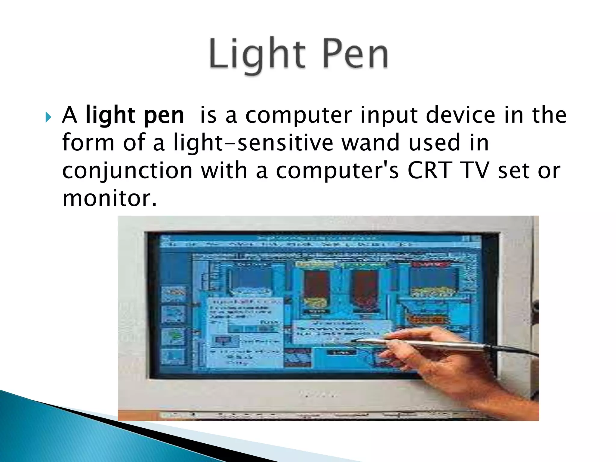  A light pen is a computer input device in the
form of a light-sensitive wand used in
conjunction with a computer's CRT TV set or
monitor.
 