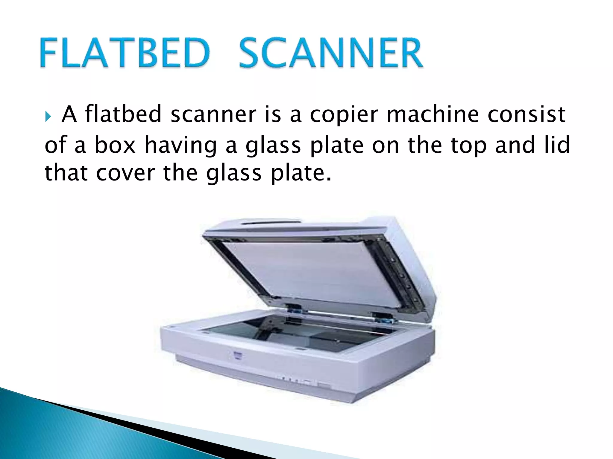  A flatbed scanner is a copier machine consist
of a box having a glass plate on the top and lid
that cover the glass plate.
 