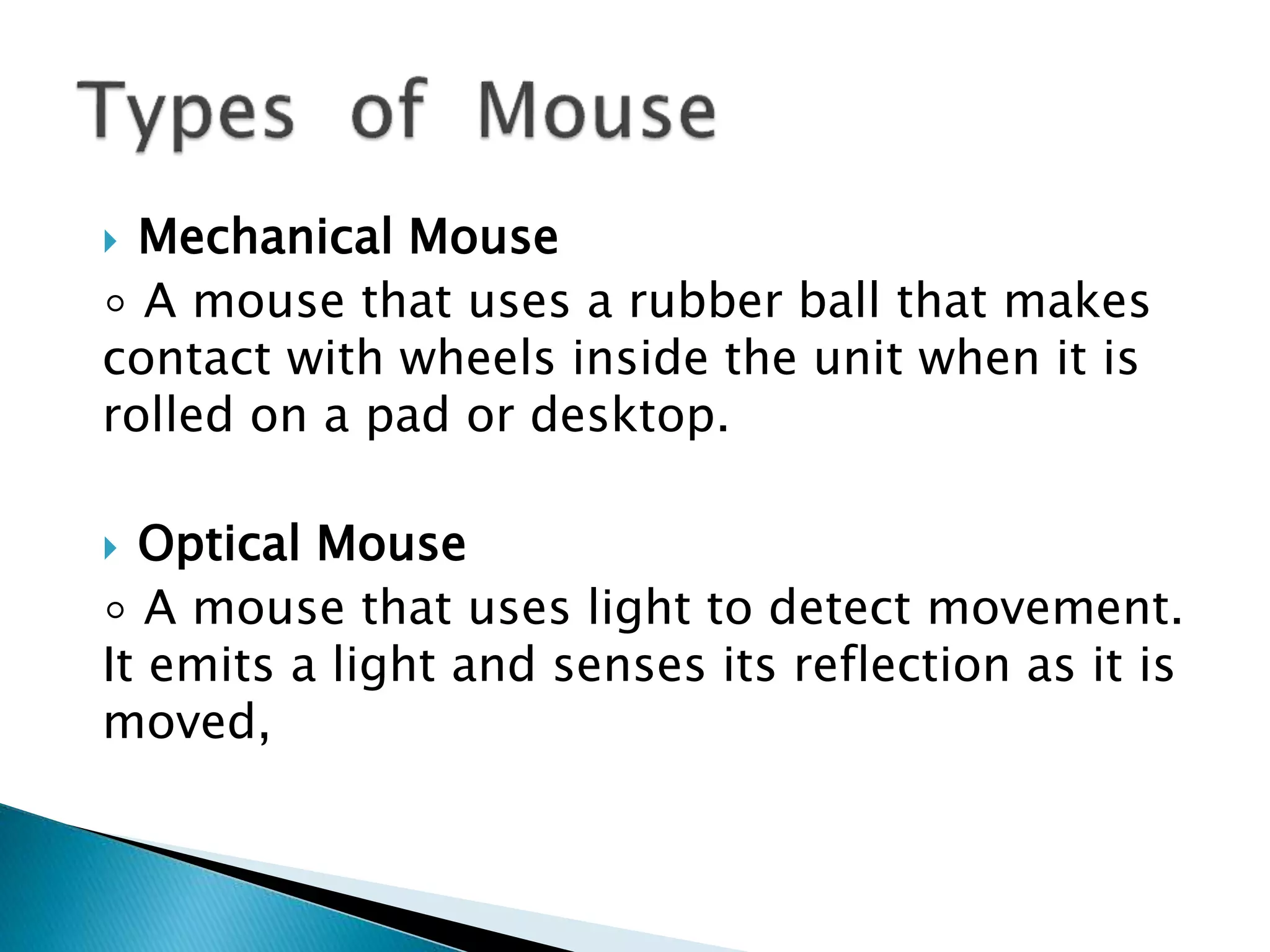  Mechanical Mouse
◦ A mouse that uses a rubber ball that makes
contact with wheels inside the unit when it is
rolled on a pad or desktop.
 Optical Mouse
◦ A mouse that uses light to detect movement.
It emits a light and senses its reflection as it is
moved,
 