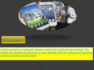 Touch screen
A touch screen is a computer display screen that is also an input device. The
screen are sensitive to pressure; a user interacts with the computer by touching
pictures or words on the screen.
Mahesh 13
 