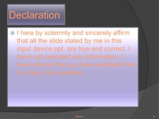Declaration
 I here by solemnly and sincerely affirm
that all the slide stated by me in this
input device ppt. are true and correct. I
have not canceled any information. I
have shoure that you have satisfied from
my topic. Any question.
Mahesh 16
 
