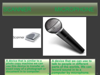 SCANNER MICROPHONE
A device that is similar to a
photo copy machine we can
use this device to transfer an
exact copy of a photograph or
document in to computer.
A device that we can use to
talk to people in different
parts of the worlds. We can
record sound in to a
computer by microphone.Mahesh 9
 