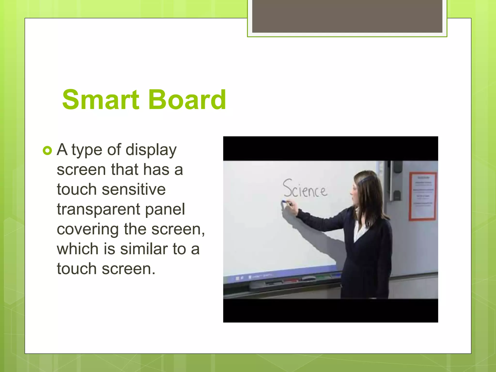 Smart Board
 A type of display
screen that has a
touch sensitive
transparent panel
covering the screen,
which is similar to a
touch screen.
 