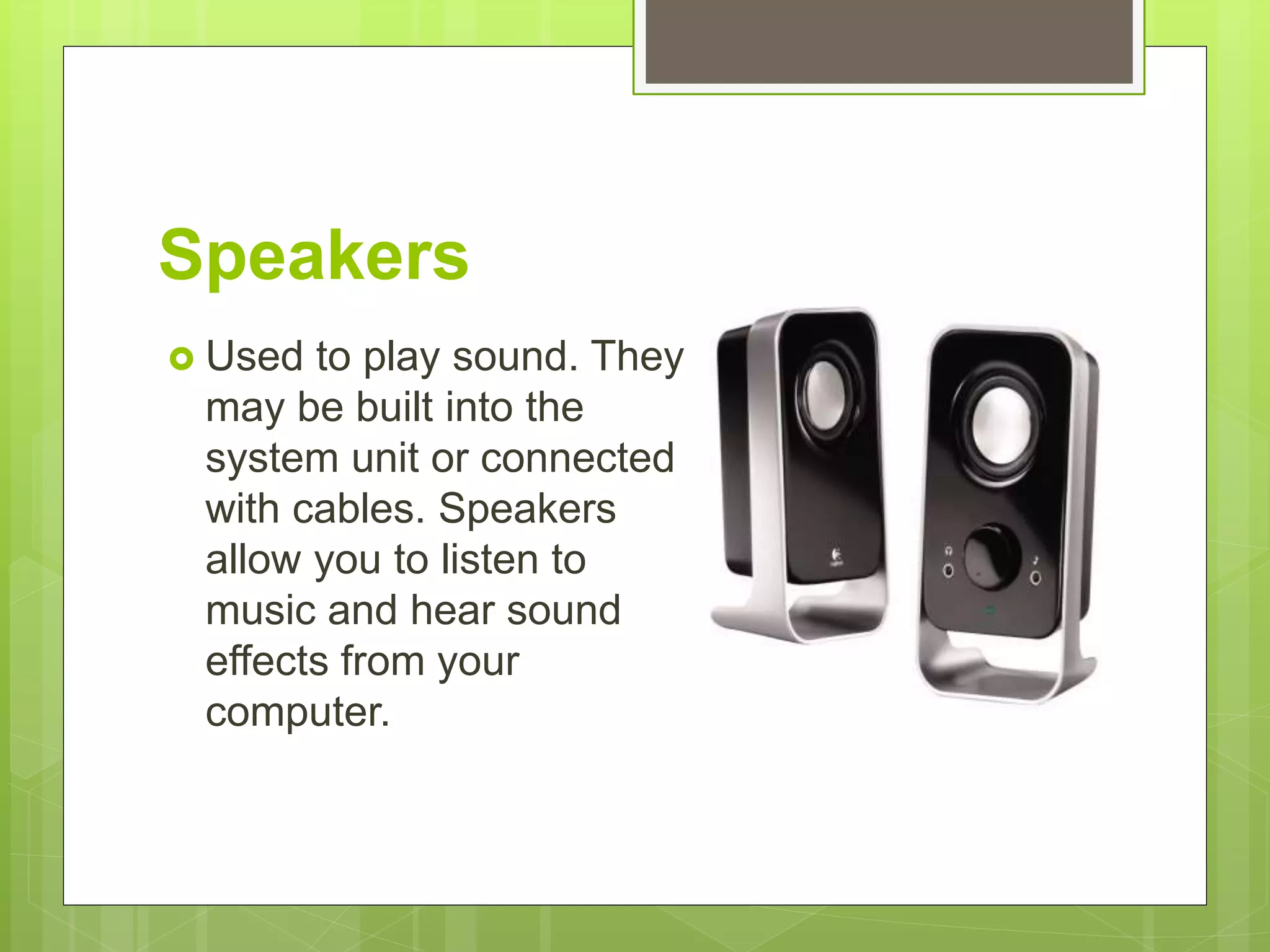 Speakers
 Used to play sound. They
may be built into the
system unit or connected
with cables. Speakers
allow you to listen to
music and hear sound
effects from your
computer.
 