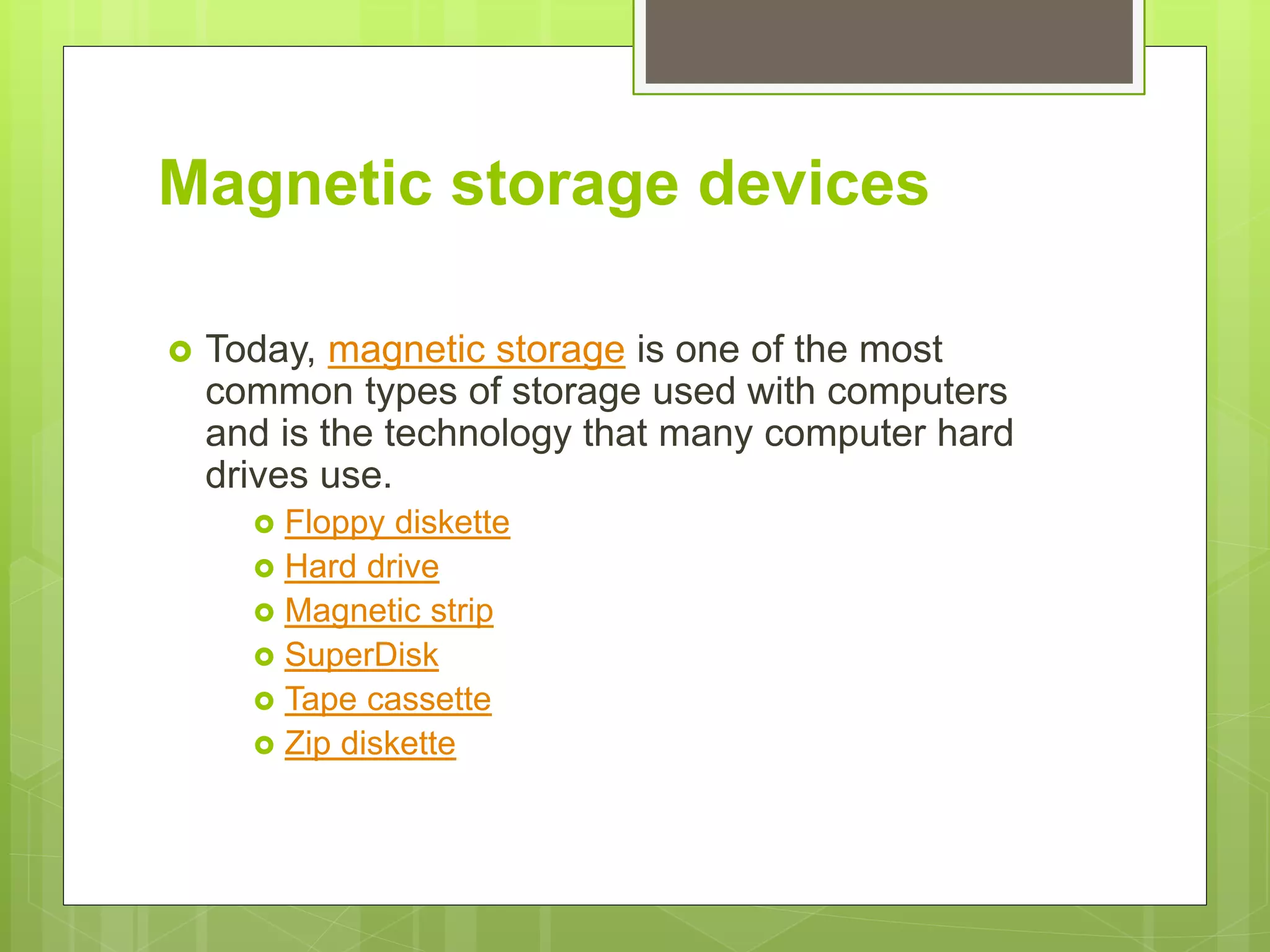 Magnetic storage devices
 Today, magnetic storage is one of the most
common types of storage used with computers
and is the technology that many computer hard
drives use.
 Floppy diskette
 Hard drive
 Magnetic strip
 SuperDisk
 Tape cassette
 Zip diskette
 