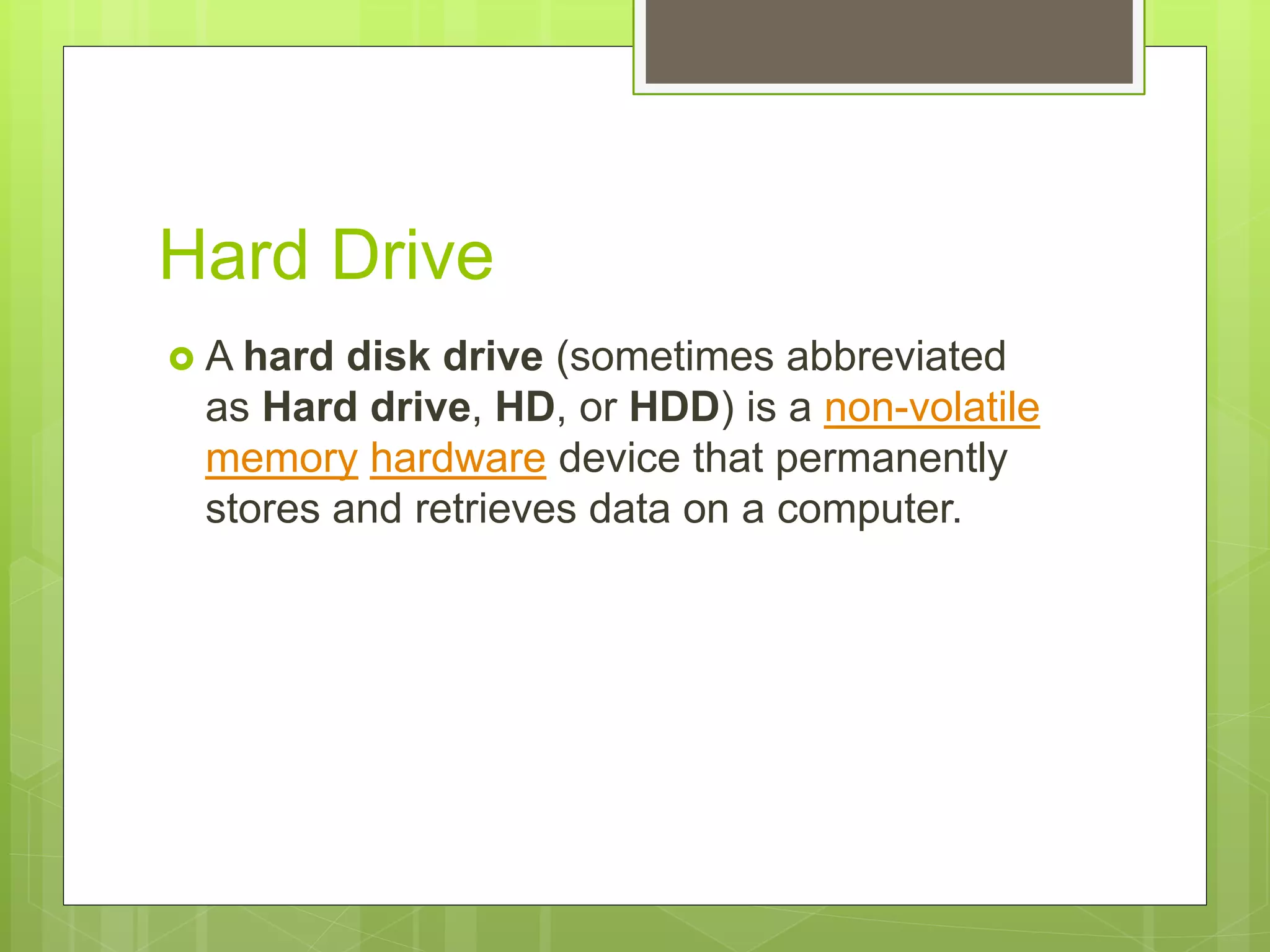 Hard Drive
 A hard disk drive (sometimes abbreviated
as Hard drive, HD, or HDD) is a non-volatile
memory hardware device that permanently
stores and retrieves data on a computer.
 