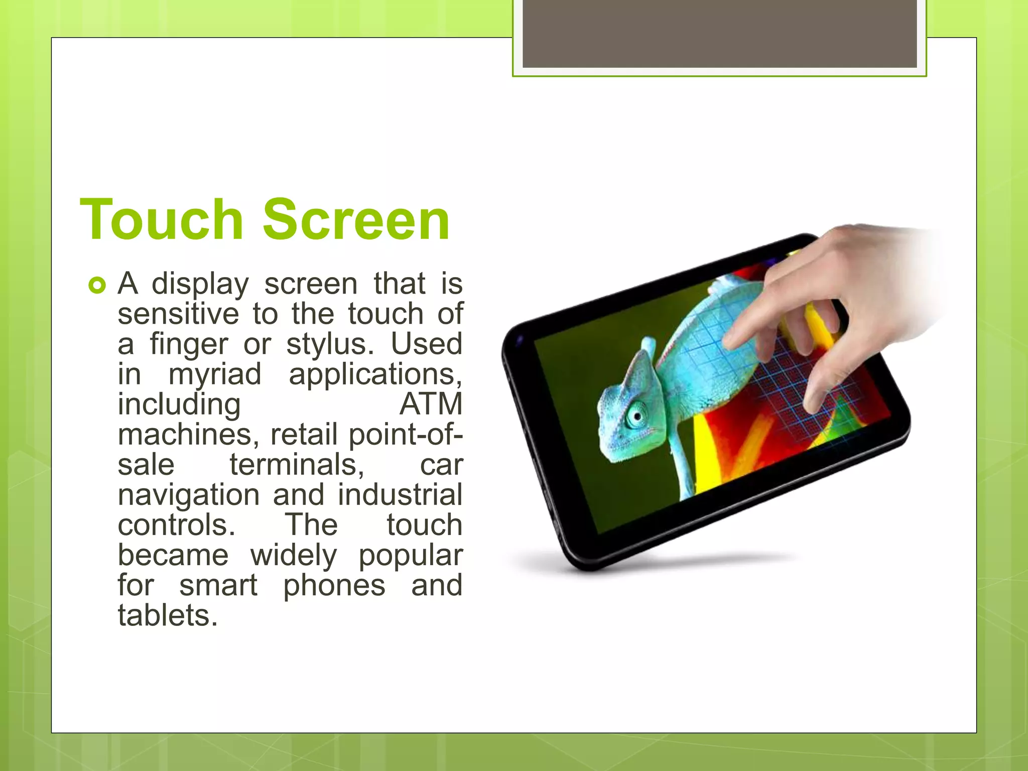 Touch Screen
 A display screen that is
sensitive to the touch of
a finger or stylus. Used
in myriad applications,
including ATM
machines, retail point-of-
sale terminals, car
navigation and industrial
controls. The touch
became widely popular
for smart phones and
tablets.
 