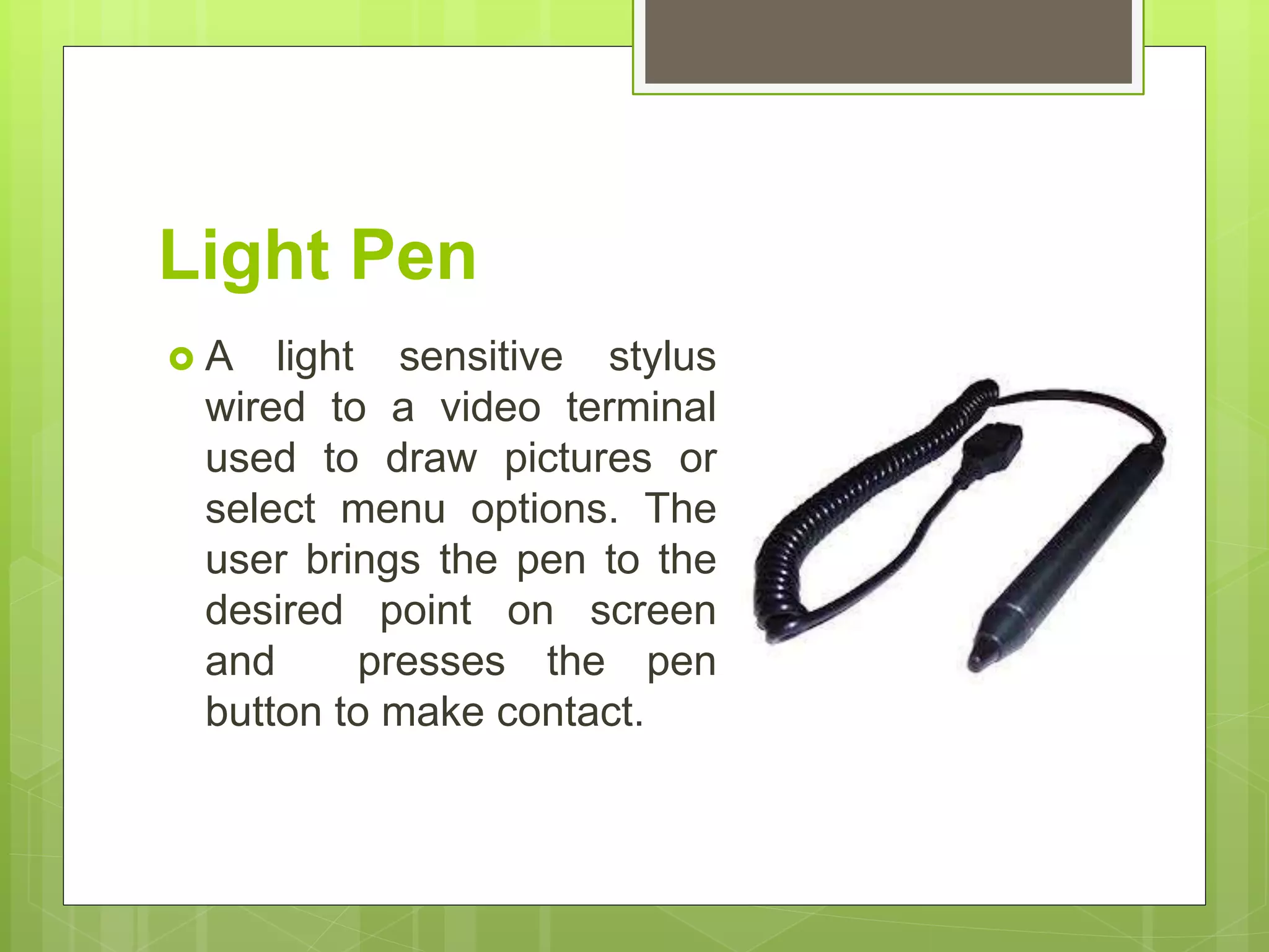 Light Pen
 A light sensitive stylus
wired to a video terminal
used to draw pictures or
select menu options. The
user brings the pen to the
desired point on screen
and presses the pen
button to make contact.
 