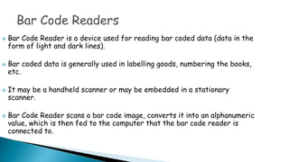  Bar Code Reader is a device used for reading bar coded data (data in the
form of light and dark lines).
 Bar coded data is generally used in labelling goods, numbering the books,
etc.
 It may be a handheld scanner or may be embedded in a stationary
scanner.
 Bar Code Reader scans a bar code image, converts it into an alphanumeric
value, which is then fed to the computer that the bar code reader is
connected to.
 