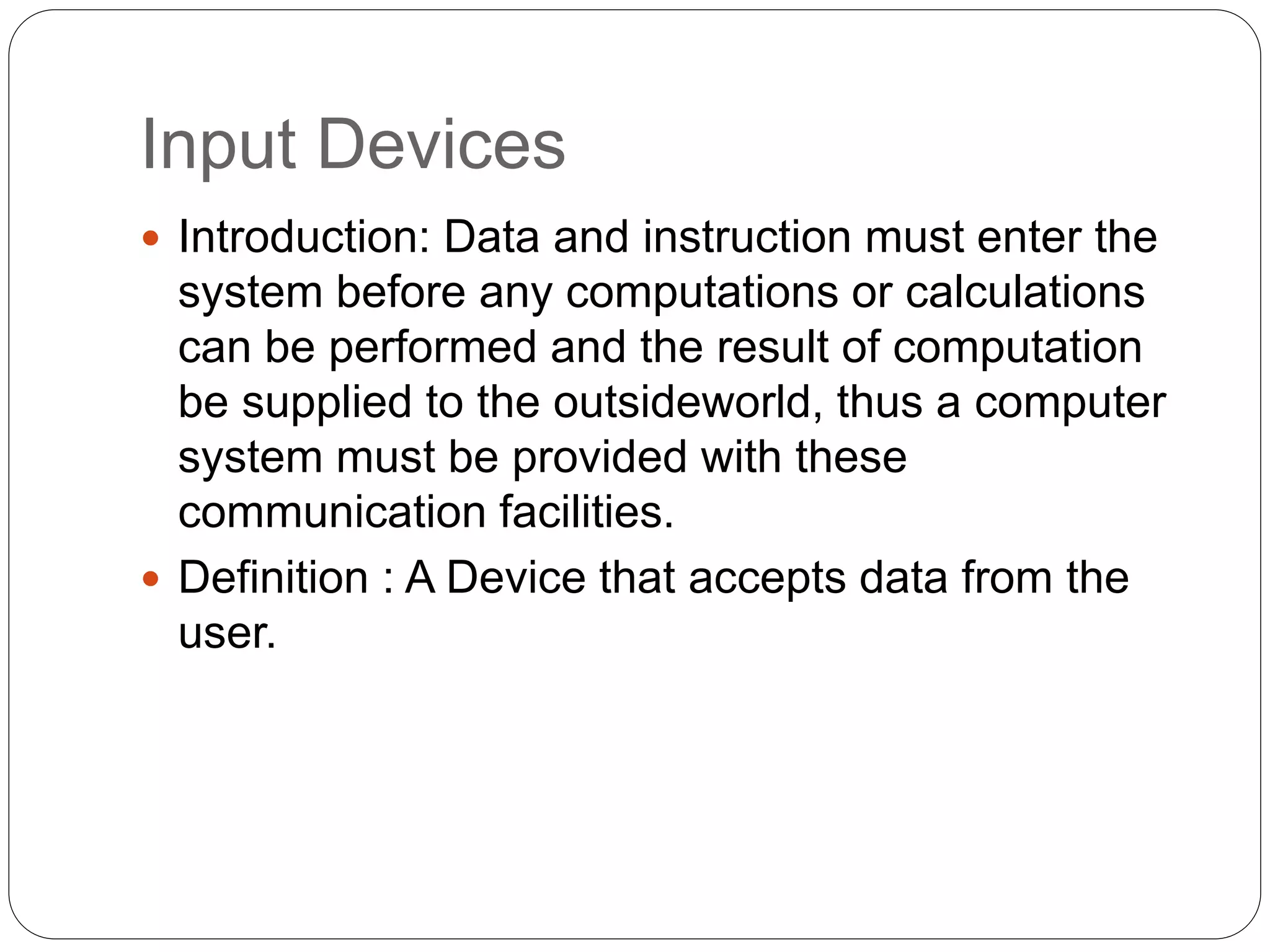 Input Devices
 Introduction: Data and instruction must enter the
system before any computations or calculations
can be performed and the result of computation
be supplied to the outsideworld, thus a computer
system must be provided with these
communication facilities.
 Definition : A Device that accepts data from the
user.
 