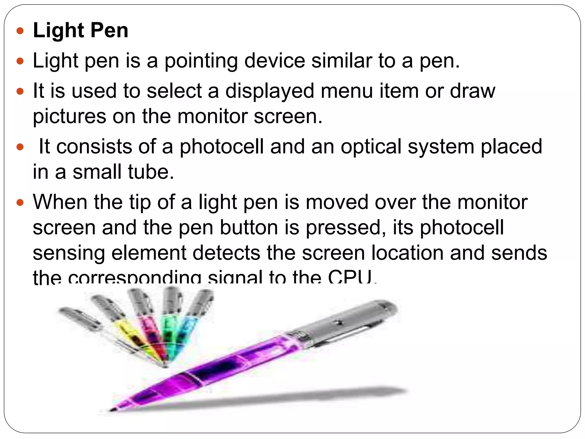  Light Pen
 Light pen is a pointing device similar to a pen.
 It is used to select a displayed menu item or draw
pictures on the monitor screen.
 It consists of a photocell and an optical system placed
in a small tube.
 When the tip of a light pen is moved over the monitor
screen and the pen button is pressed, its photocell
sensing element detects the screen location and sends
the corresponding signal to the CPU.
 