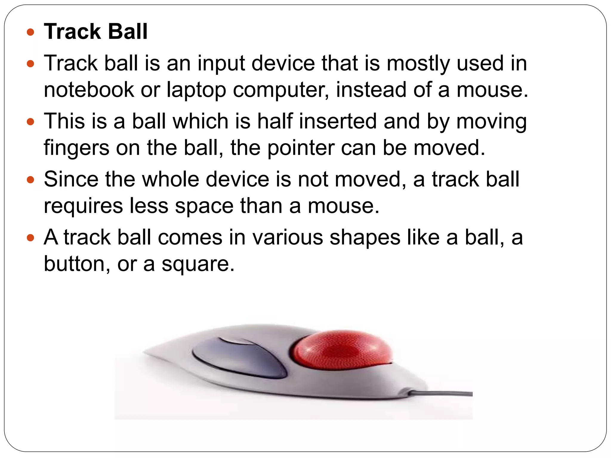  Track Ball
 Track ball is an input device that is mostly used in
notebook or laptop computer, instead of a mouse.
 This is a ball which is half inserted and by moving
fingers on the ball, the pointer can be moved.
 Since the whole device is not moved, a track ball
requires less space than a mouse.
 A track ball comes in various shapes like a ball, a
button, or a square.
 