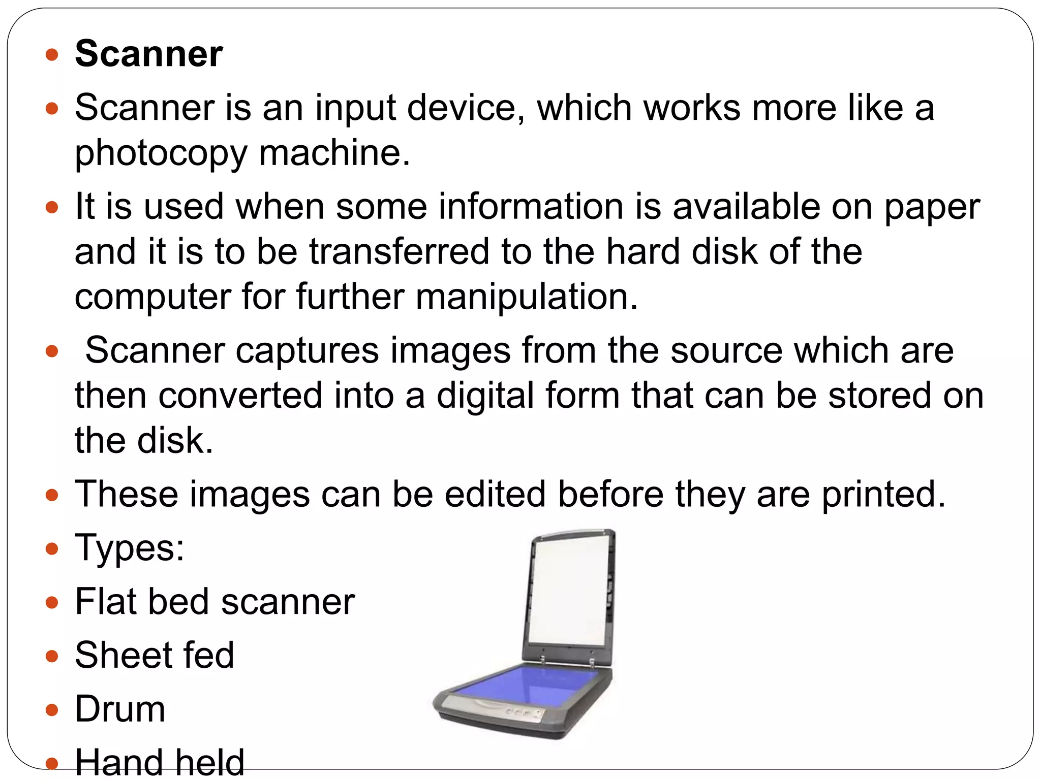  Scanner
 Scanner is an input device, which works more like a
photocopy machine.
 It is used when some information is available on paper
and it is to be transferred to the hard disk of the
computer for further manipulation.
 Scanner captures images from the source which are
then converted into a digital form that can be stored on
the disk.
 These images can be edited before they are printed.
 Types:
 Flat bed scanner
 Sheet fed
 Drum
 Hand held
 