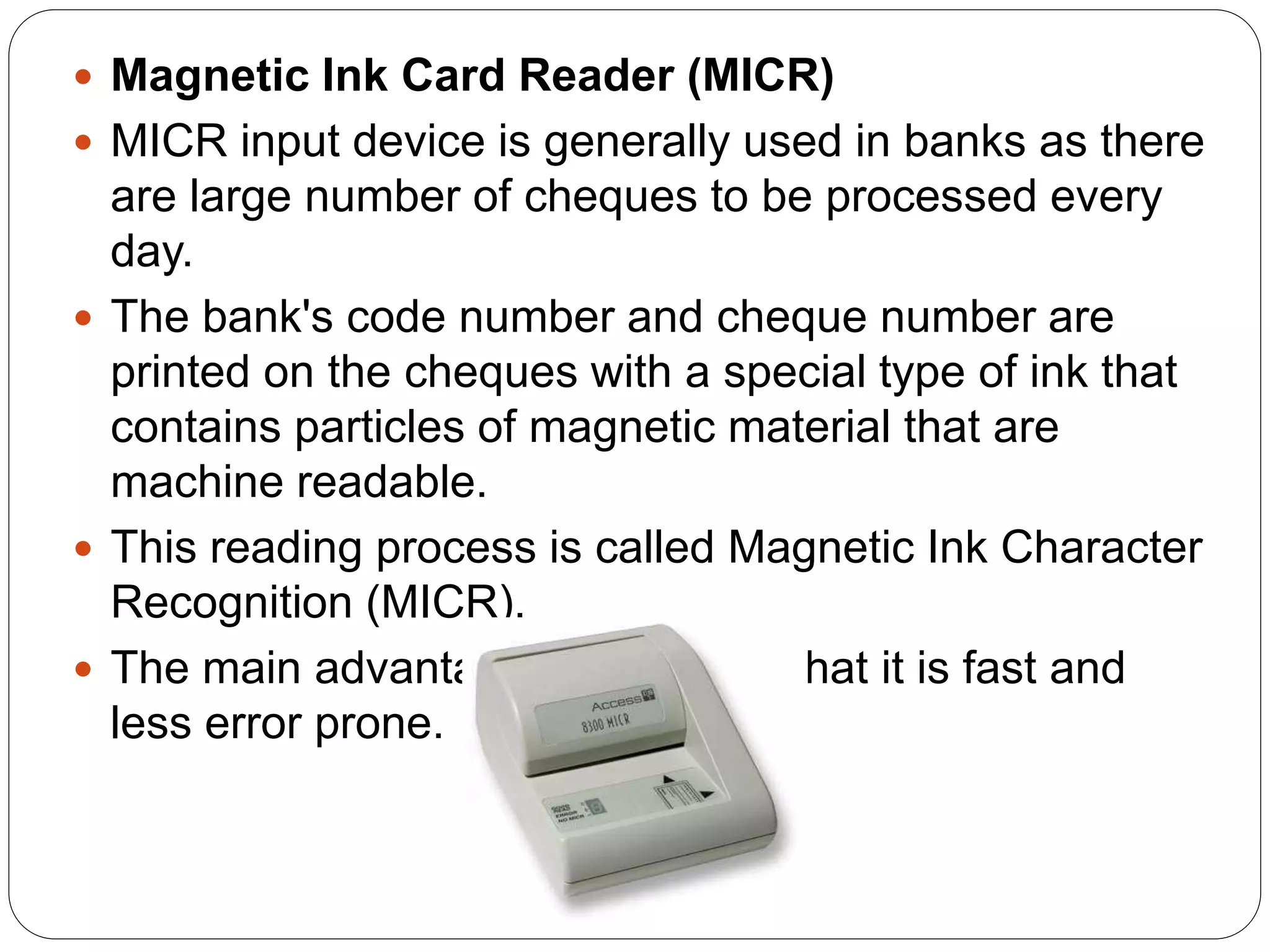 Magnetic Ink Card Reader (MICR)
 MICR input device is generally used in banks as there
are large number of cheques to be processed every
day.
 The bank's code number and cheque number are
printed on the cheques with a special type of ink that
contains particles of magnetic material that are
machine readable.
 This reading process is called Magnetic Ink Character
Recognition (MICR).
 The main advantages of MICR is that it is fast and
less error prone.
 