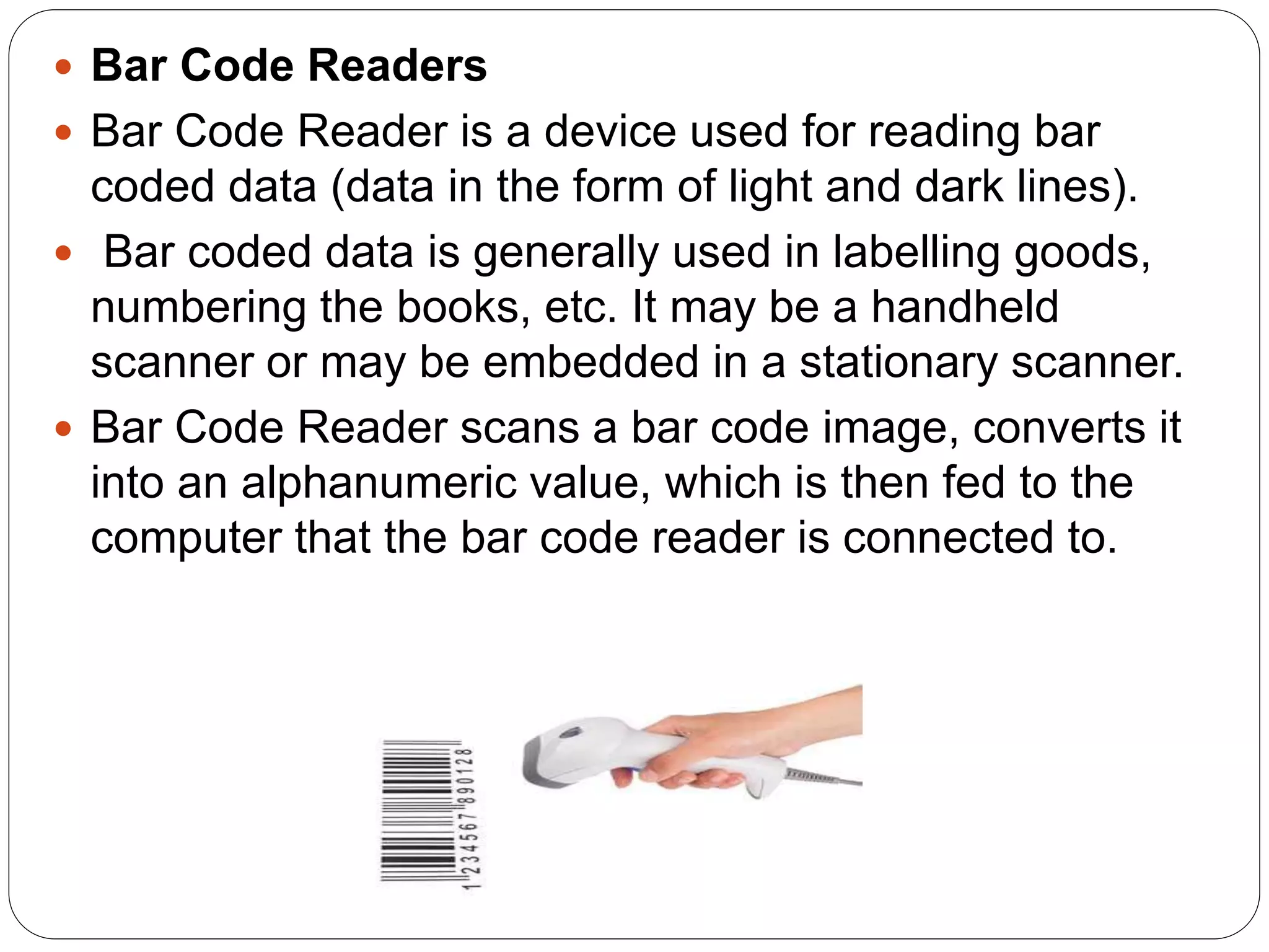  Bar Code Readers
 Bar Code Reader is a device used for reading bar
coded data (data in the form of light and dark lines).
 Bar coded data is generally used in labelling goods,
numbering the books, etc. It may be a handheld
scanner or may be embedded in a stationary scanner.
 Bar Code Reader scans a bar code image, converts it
into an alphanumeric value, which is then fed to the
computer that the bar code reader is connected to.
 