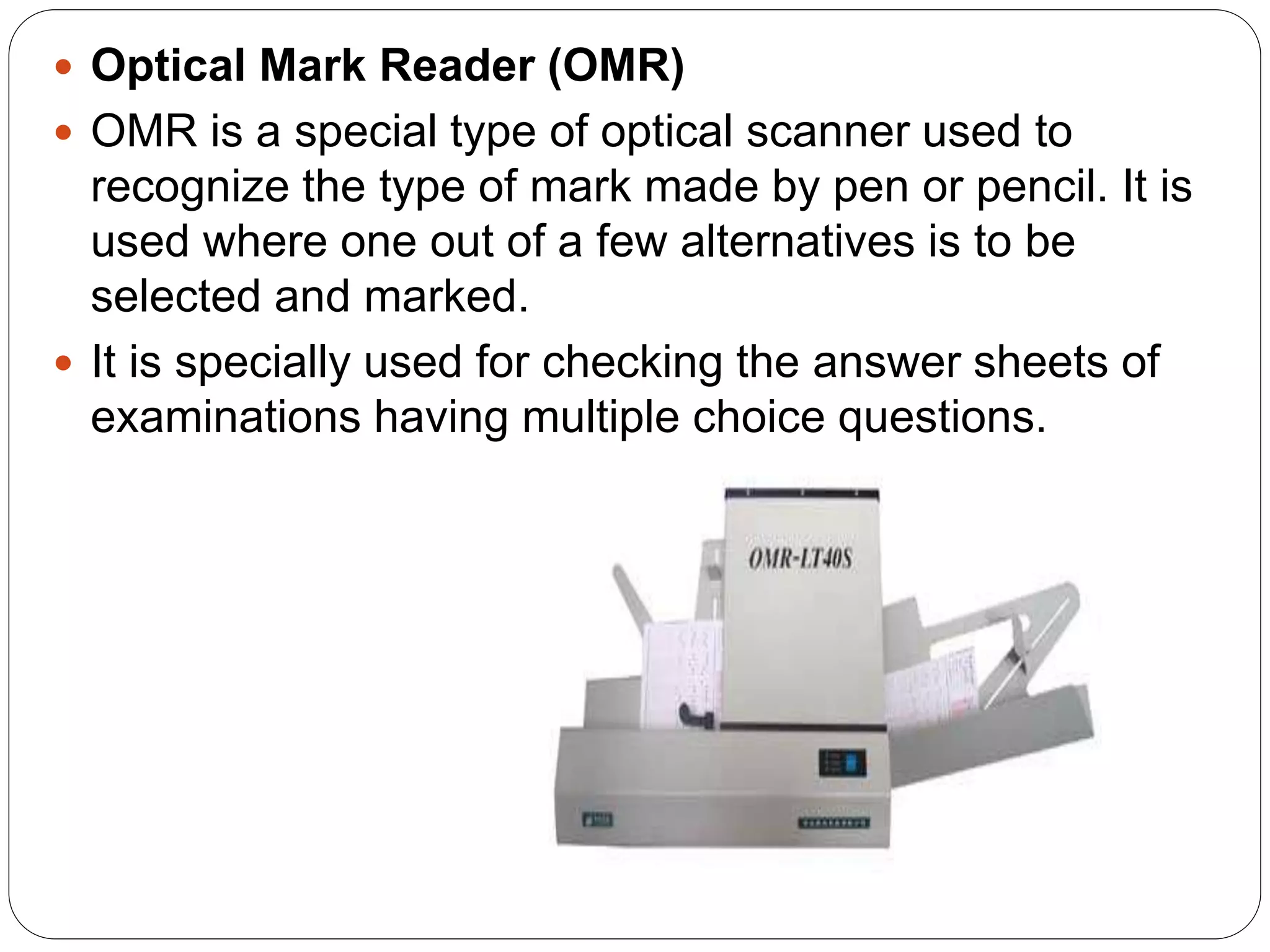  Optical Mark Reader (OMR)
 OMR is a special type of optical scanner used to
recognize the type of mark made by pen or pencil. It is
used where one out of a few alternatives is to be
selected and marked.
 It is specially used for checking the answer sheets of
examinations having multiple choice questions.
 