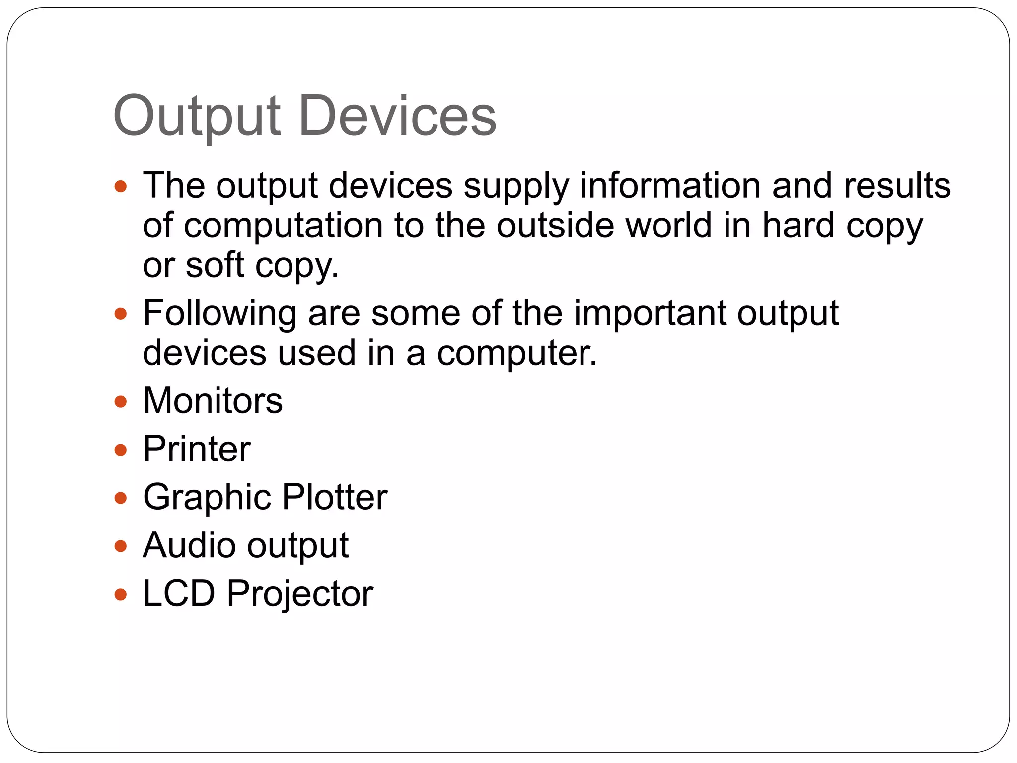 Output Devices
 The output devices supply information and results
of computation to the outside world in hard copy
or soft copy.
 Following are some of the important output
devices used in a computer.
 Monitors
 Printer
 Graphic Plotter
 Audio output
 LCD Projector
 