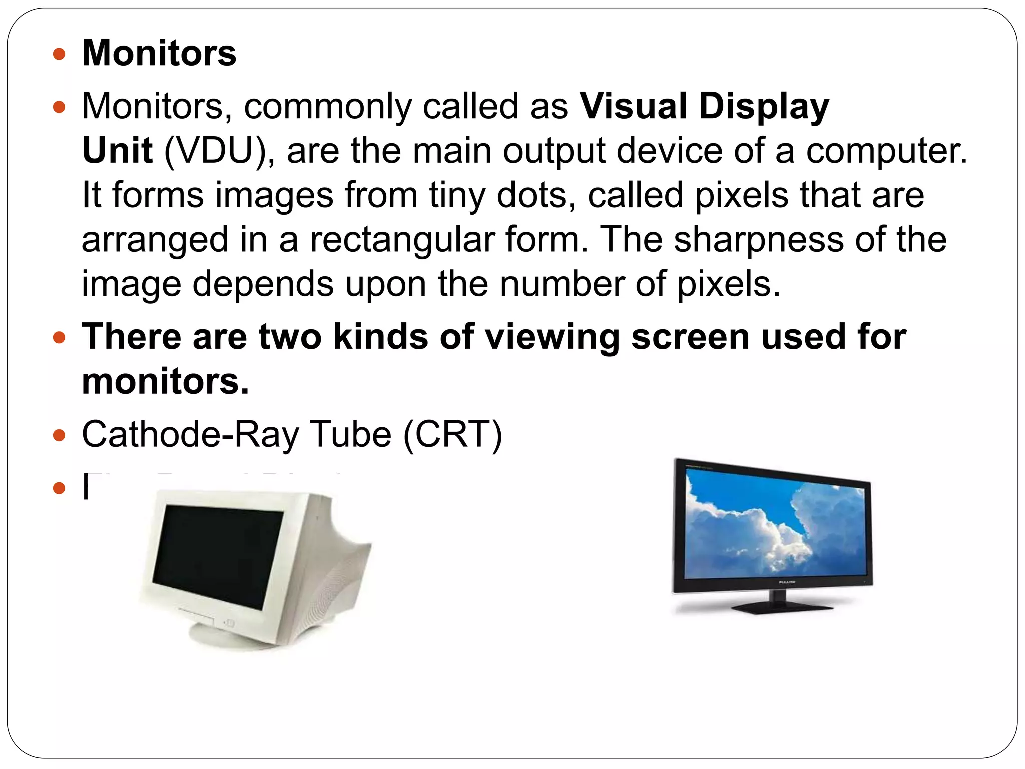  Monitors
 Monitors, commonly called as Visual Display
Unit (VDU), are the main output device of a computer.
It forms images from tiny dots, called pixels that are
arranged in a rectangular form. The sharpness of the
image depends upon the number of pixels.
 There are two kinds of viewing screen used for
monitors.
 Cathode-Ray Tube (CRT)
 Flat-Panel Display
 