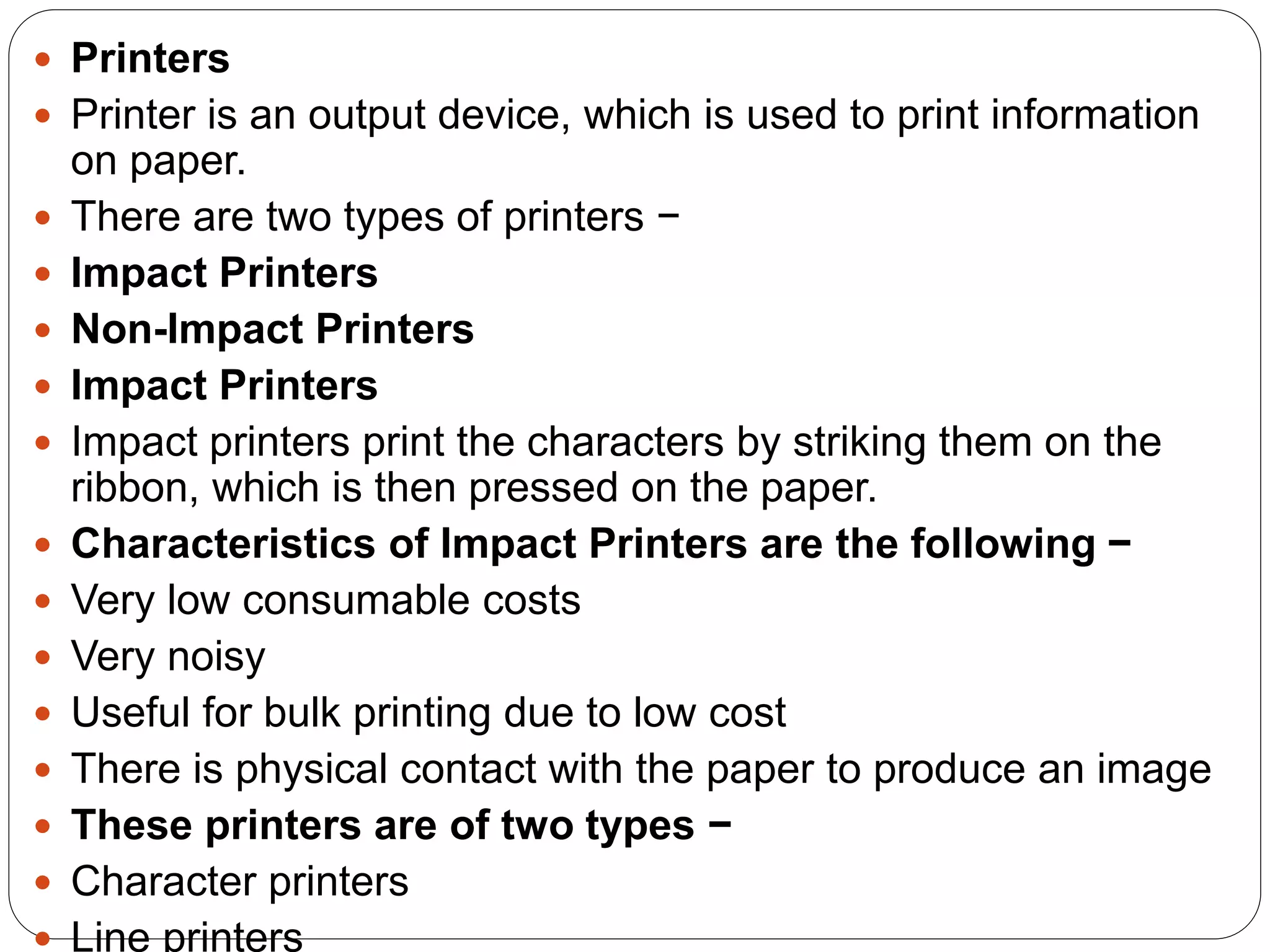  Printers
 Printer is an output device, which is used to print information
on paper.
 There are two types of printers −
 Impact Printers
 Non-Impact Printers
 Impact Printers
 Impact printers print the characters by striking them on the
ribbon, which is then pressed on the paper.
 Characteristics of Impact Printers are the following −
 Very low consumable costs
 Very noisy
 Useful for bulk printing due to low cost
 There is physical contact with the paper to produce an image
 These printers are of two types −
 Character printers
 Line printers
 