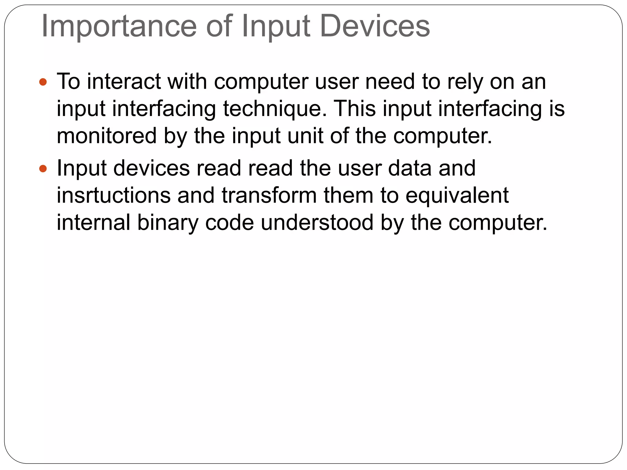 Importance of Input Devices
 To interact with computer user need to rely on an
input interfacing technique. This input interfacing is
monitored by the input unit of the computer.
 Input devices read read the user data and
insrtuctions and transform them to equivalent
internal binary code understood by the computer.
 