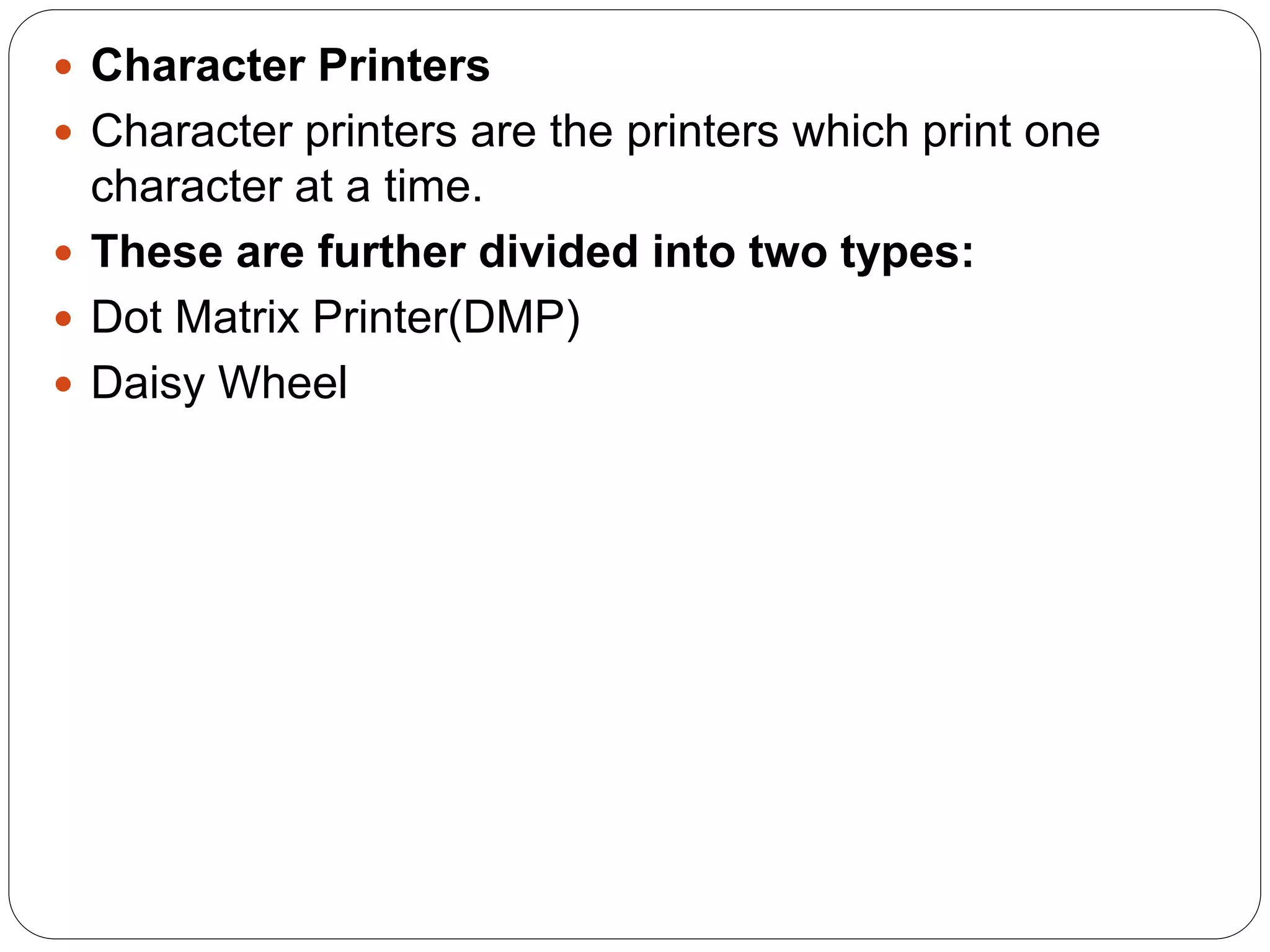  Character Printers
 Character printers are the printers which print one
character at a time.
 These are further divided into two types:
 Dot Matrix Printer(DMP)
 Daisy Wheel
 