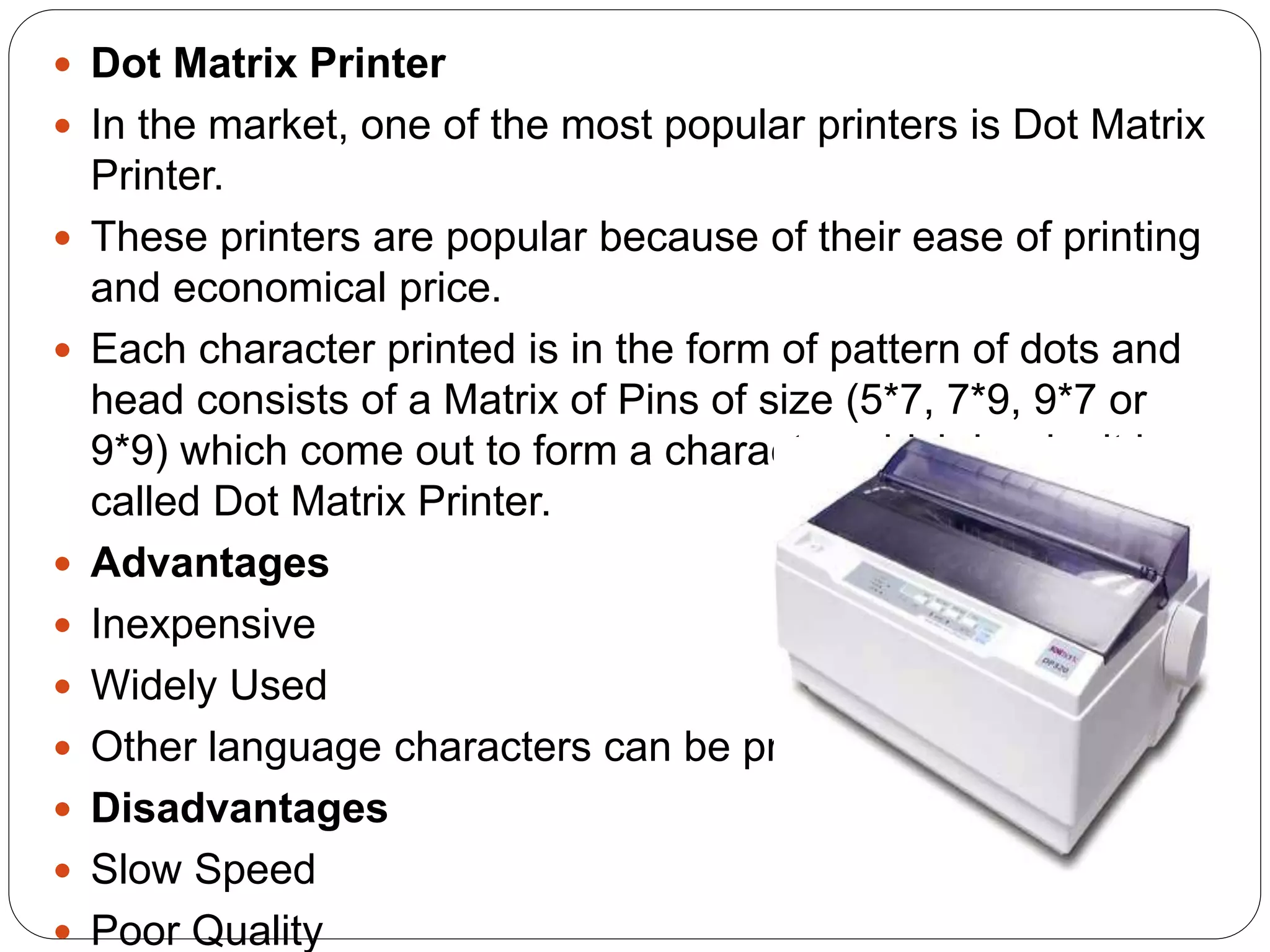  Dot Matrix Printer
 In the market, one of the most popular printers is Dot Matrix
Printer.
 These printers are popular because of their ease of printing
and economical price.
 Each character printed is in the form of pattern of dots and
head consists of a Matrix of Pins of size (5*7, 7*9, 9*7 or
9*9) which come out to form a character which is why it is
called Dot Matrix Printer.
 Advantages
 Inexpensive
 Widely Used
 Other language characters can be printed
 Disadvantages
 Slow Speed
 Poor Quality
 