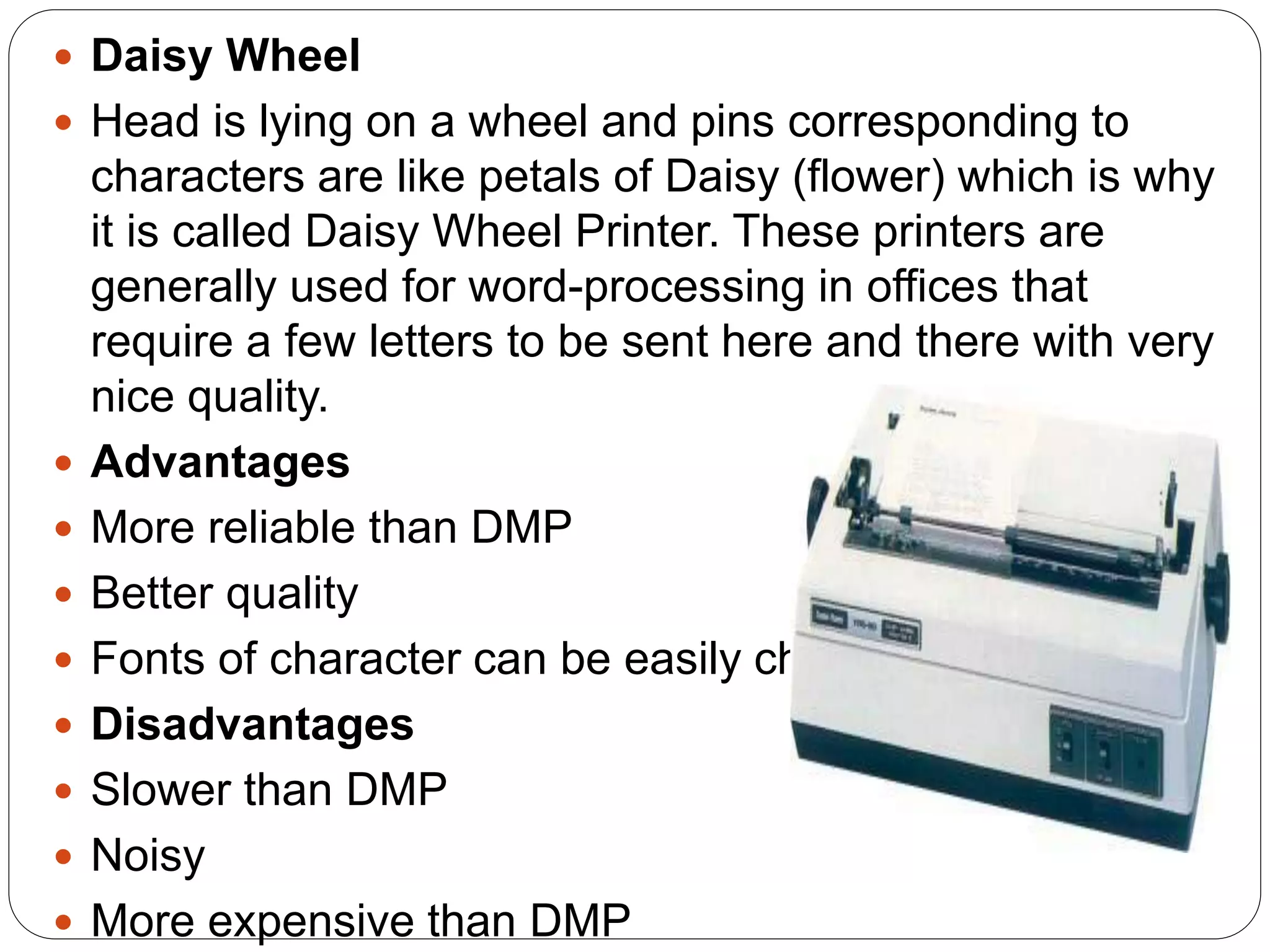  Daisy Wheel
 Head is lying on a wheel and pins corresponding to
characters are like petals of Daisy (flower) which is why
it is called Daisy Wheel Printer. These printers are
generally used for word-processing in offices that
require a few letters to be sent here and there with very
nice quality.
 Advantages
 More reliable than DMP
 Better quality
 Fonts of character can be easily changed
 Disadvantages
 Slower than DMP
 Noisy
 More expensive than DMP
 