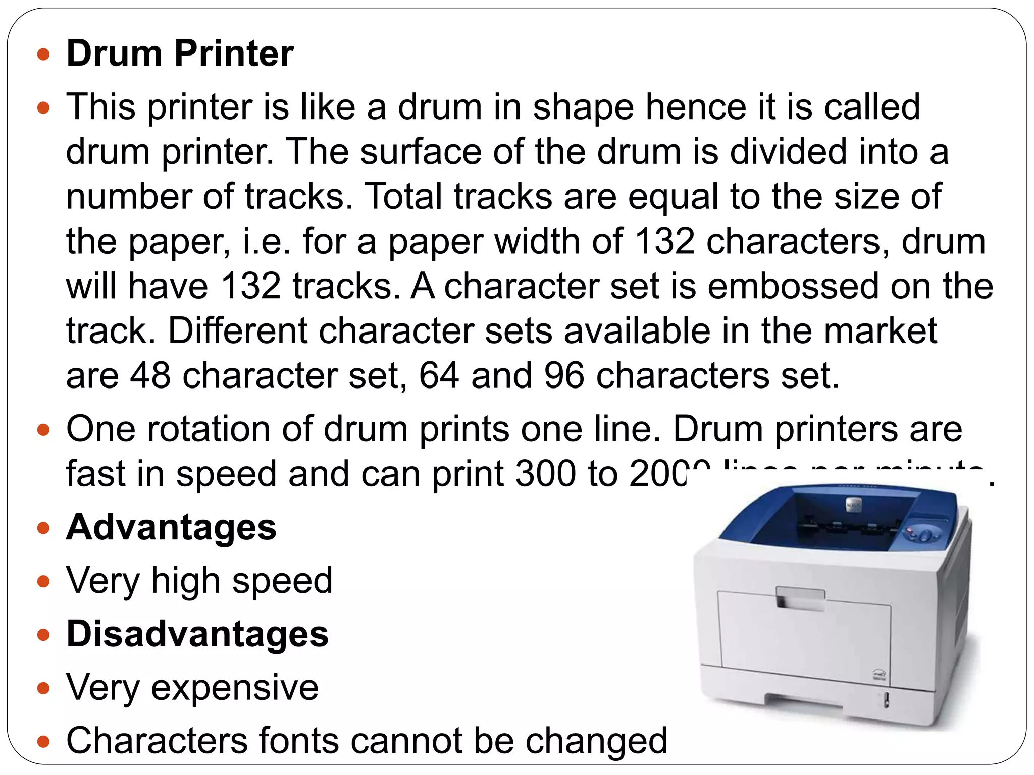  Drum Printer
 This printer is like a drum in shape hence it is called
drum printer. The surface of the drum is divided into a
number of tracks. Total tracks are equal to the size of
the paper, i.e. for a paper width of 132 characters, drum
will have 132 tracks. A character set is embossed on the
track. Different character sets available in the market
are 48 character set, 64 and 96 characters set.
 One rotation of drum prints one line. Drum printers are
fast in speed and can print 300 to 2000 lines per minute.
 Advantages
 Very high speed
 Disadvantages
 Very expensive
 Characters fonts cannot be changed
 