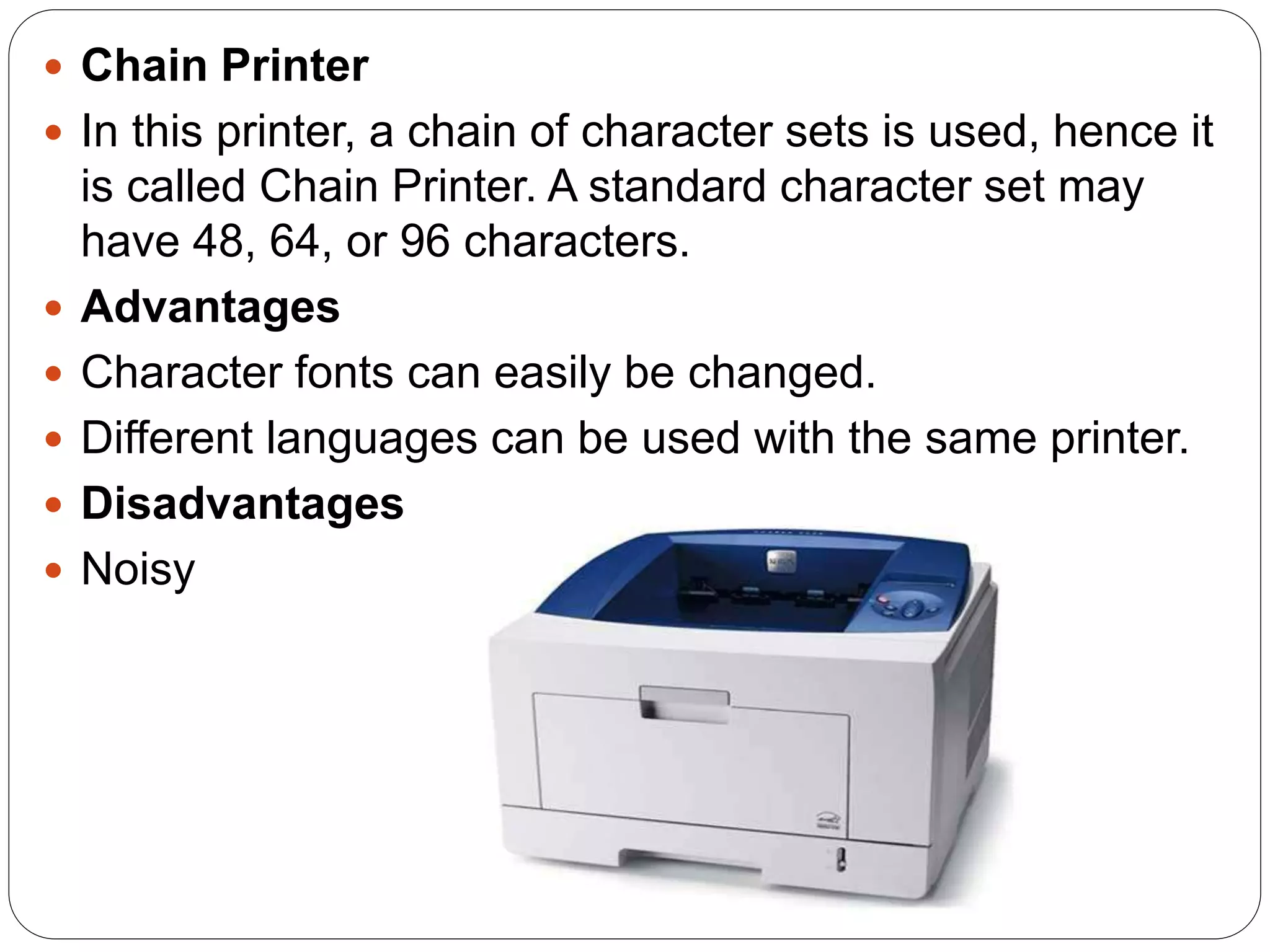  Chain Printer
 In this printer, a chain of character sets is used, hence it
is called Chain Printer. A standard character set may
have 48, 64, or 96 characters.
 Advantages
 Character fonts can easily be changed.
 Different languages can be used with the same printer.
 Disadvantages
 Noisy
 