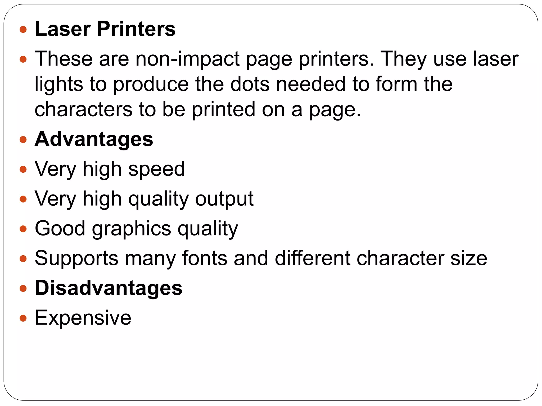  Laser Printers
 These are non-impact page printers. They use laser
lights to produce the dots needed to form the
characters to be printed on a page.
 Advantages
 Very high speed
 Very high quality output
 Good graphics quality
 Supports many fonts and different character size
 Disadvantages
 Expensive
 