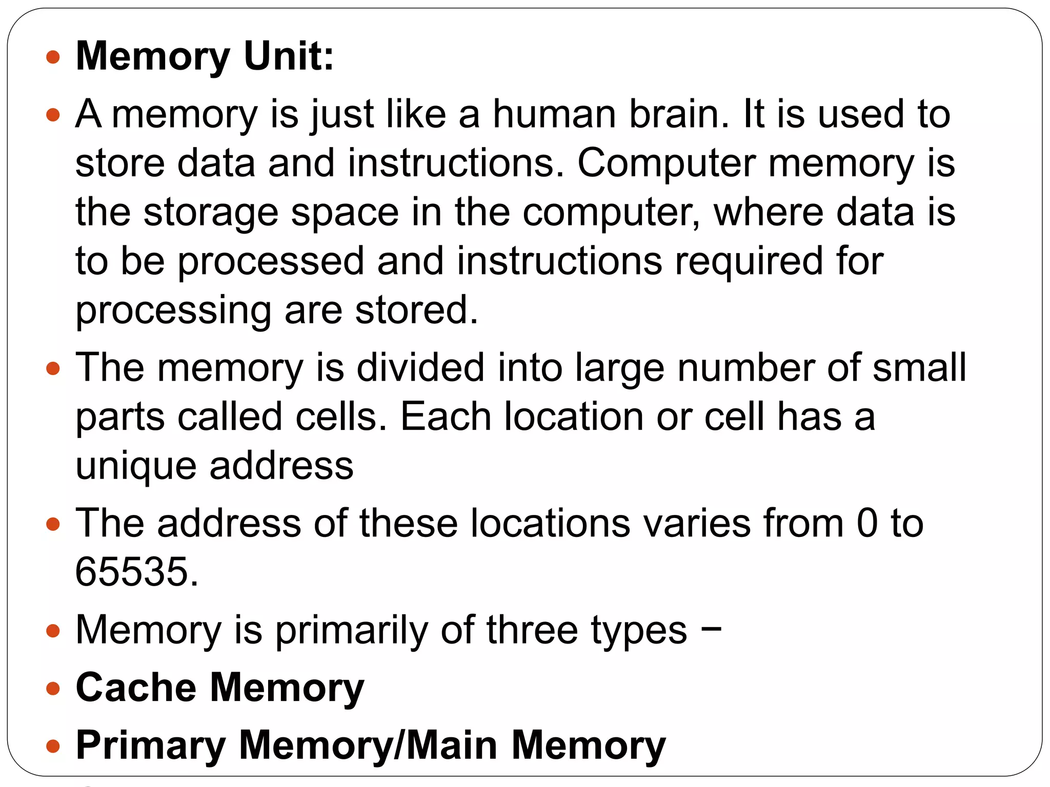  Memory Unit:
 A memory is just like a human brain. It is used to
store data and instructions. Computer memory is
the storage space in the computer, where data is
to be processed and instructions required for
processing are stored.
 The memory is divided into large number of small
parts called cells. Each location or cell has a
unique address
 The address of these locations varies from 0 to
65535.
 Memory is primarily of three types −
 Cache Memory
 Primary Memory/Main Memory
 