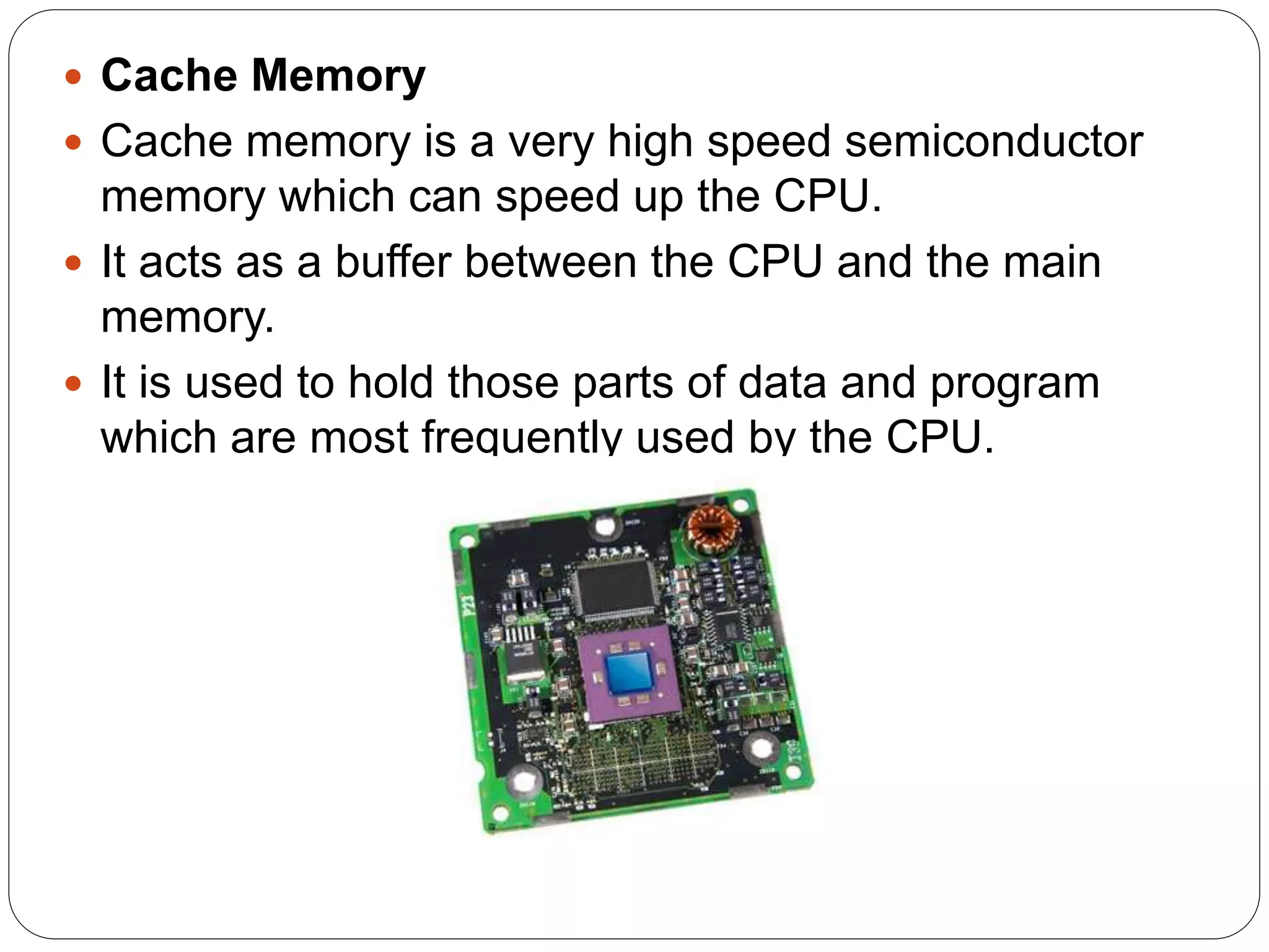 Cache Memory
 Cache memory is a very high speed semiconductor
memory which can speed up the CPU.
 It acts as a buffer between the CPU and the main
memory.
 It is used to hold those parts of data and program
which are most frequently used by the CPU.
 