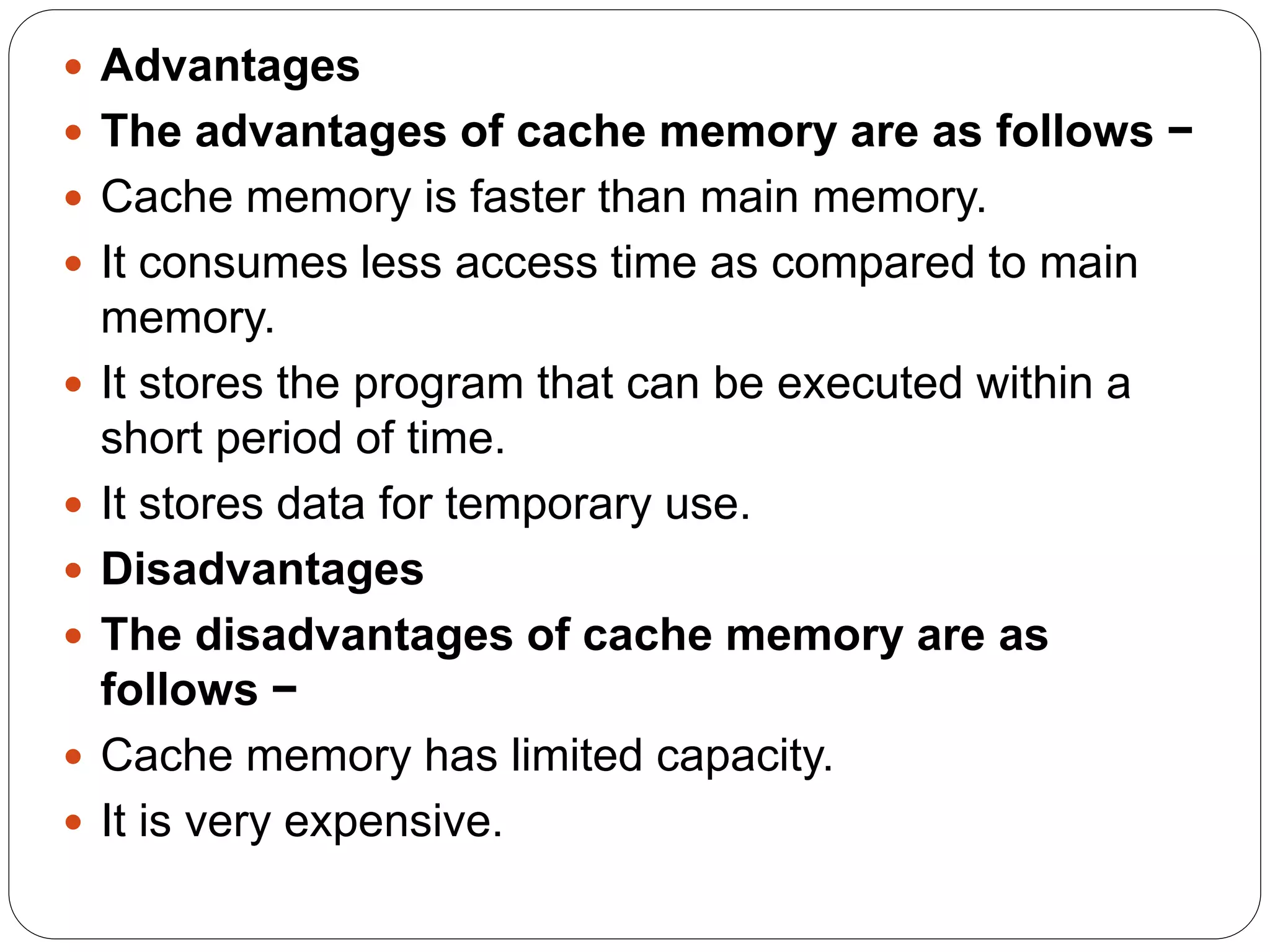 Advantages
 The advantages of cache memory are as follows −
 Cache memory is faster than main memory.
 It consumes less access time as compared to main
memory.
 It stores the program that can be executed within a
short period of time.
 It stores data for temporary use.
 Disadvantages
 The disadvantages of cache memory are as
follows −
 Cache memory has limited capacity.
 It is very expensive.
 