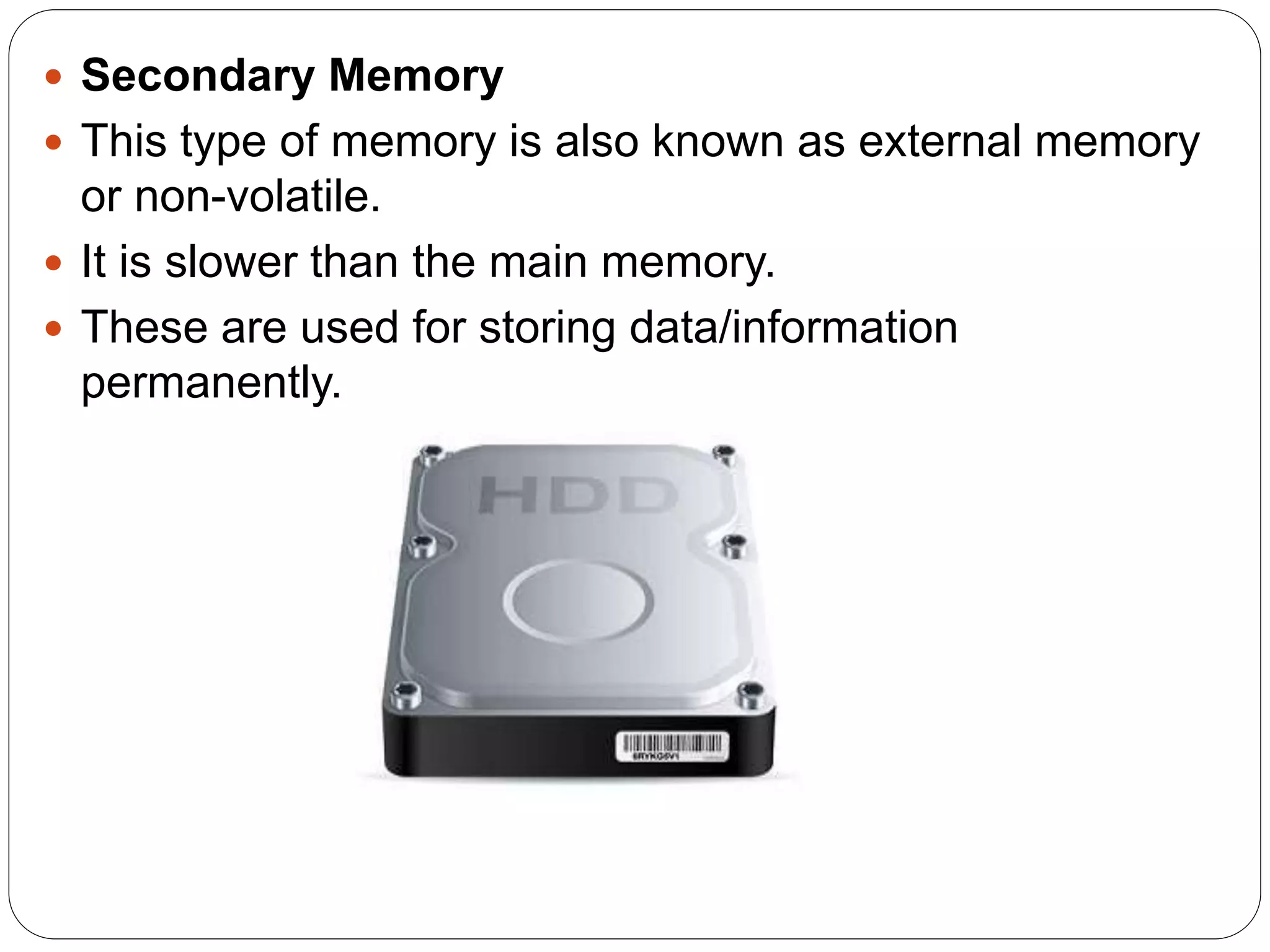 Secondary Memory
 This type of memory is also known as external memory
or non-volatile.
 It is slower than the main memory.
 These are used for storing data/information
permanently.
 