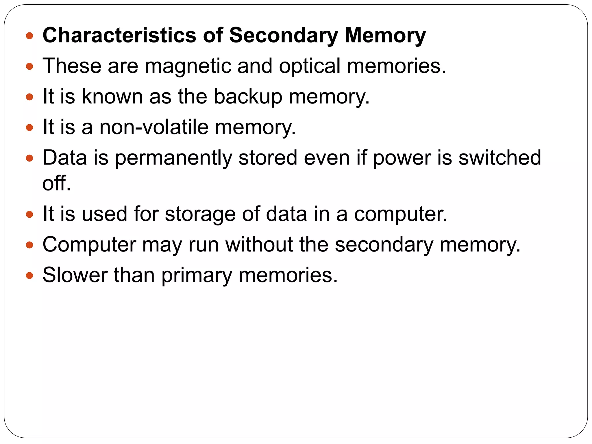  Characteristics of Secondary Memory
 These are magnetic and optical memories.
 It is known as the backup memory.
 It is a non-volatile memory.
 Data is permanently stored even if power is switched
off.
 It is used for storage of data in a computer.
 Computer may run without the secondary memory.
 Slower than primary memories.
 