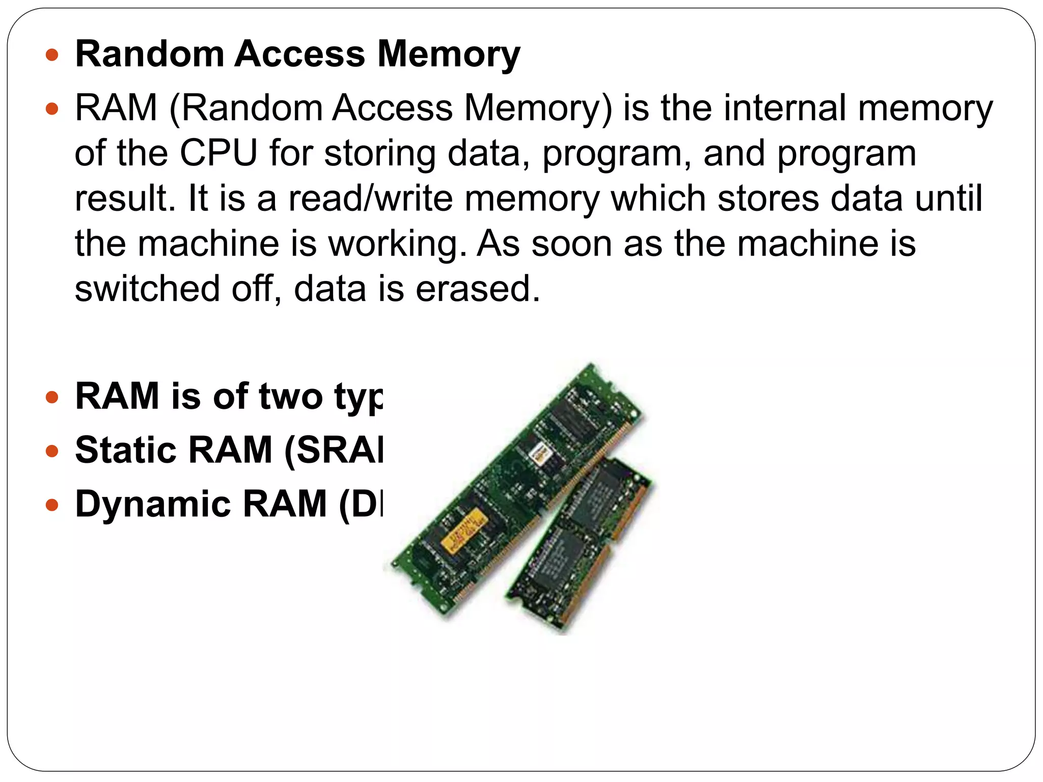  Random Access Memory
 RAM (Random Access Memory) is the internal memory
of the CPU for storing data, program, and program
result. It is a read/write memory which stores data until
the machine is working. As soon as the machine is
switched off, data is erased.
 RAM is of two types −
 Static RAM (SRAM)
 Dynamic RAM (DRAM)
 