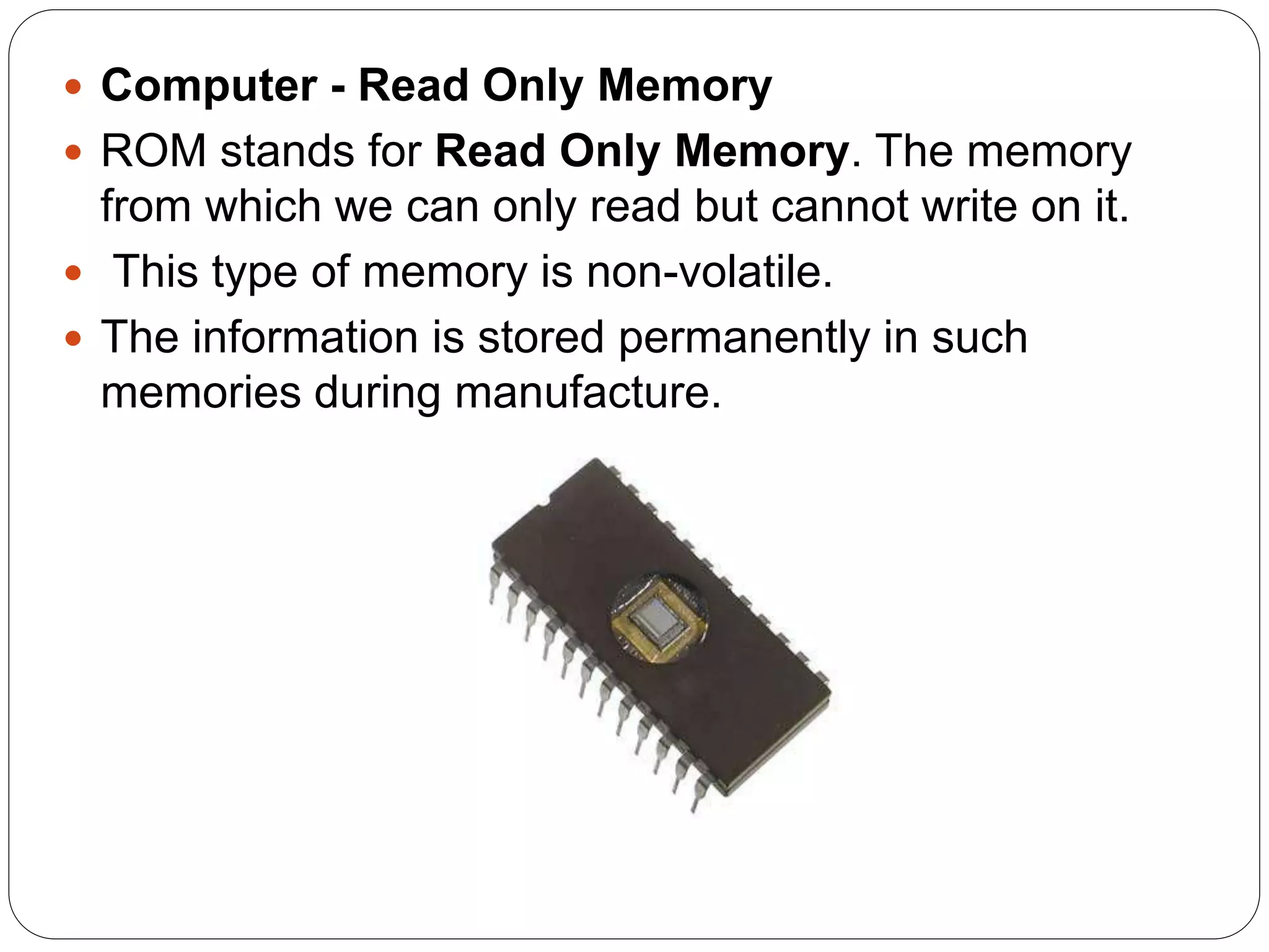  Computer - Read Only Memory
 ROM stands for Read Only Memory. The memory
from which we can only read but cannot write on it.
 This type of memory is non-volatile.
 The information is stored permanently in such
memories during manufacture.
 