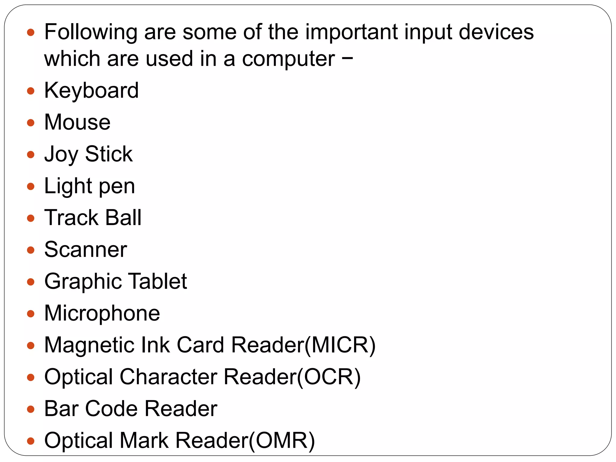  Following are some of the important input devices
which are used in a computer −
 Keyboard
 Mouse
 Joy Stick
 Light pen
 Track Ball
 Scanner
 Graphic Tablet
 Microphone
 Magnetic Ink Card Reader(MICR)
 Optical Character Reader(OCR)
 Bar Code Reader
 Optical Mark Reader(OMR)
 