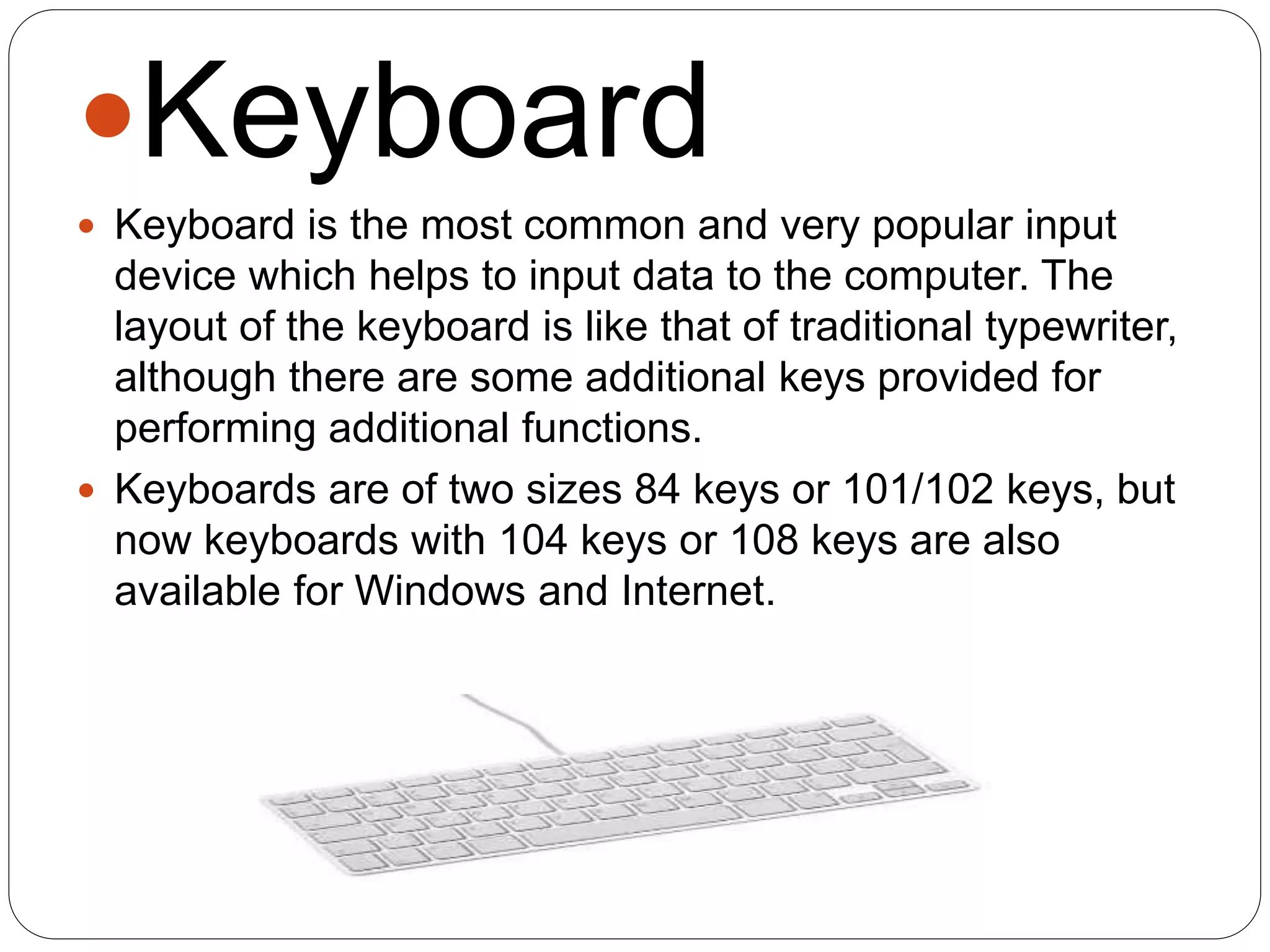Keyboard
 Keyboard is the most common and very popular input
device which helps to input data to the computer. The
layout of the keyboard is like that of traditional typewriter,
although there are some additional keys provided for
performing additional functions.
 Keyboards are of two sizes 84 keys or 101/102 keys, but
now keyboards with 104 keys or 108 keys are also
available for Windows and Internet.
 