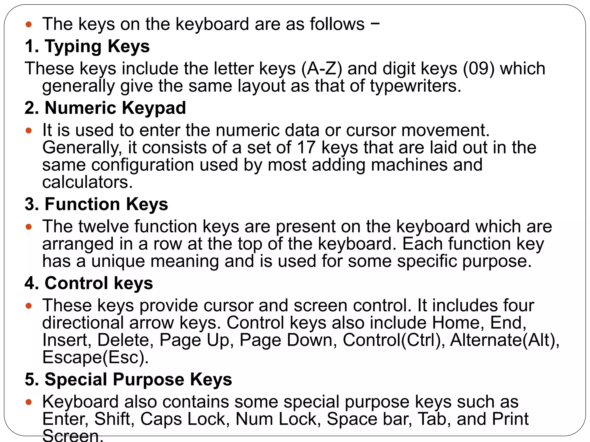  The keys on the keyboard are as follows −
1. Typing Keys
These keys include the letter keys (A-Z) and digit keys (09) which
generally give the same layout as that of typewriters.
2. Numeric Keypad
 It is used to enter the numeric data or cursor movement.
Generally, it consists of a set of 17 keys that are laid out in the
same configuration used by most adding machines and
calculators.
3. Function Keys
 The twelve function keys are present on the keyboard which are
arranged in a row at the top of the keyboard. Each function key
has a unique meaning and is used for some specific purpose.
4. Control keys
 These keys provide cursor and screen control. It includes four
directional arrow keys. Control keys also include Home, End,
Insert, Delete, Page Up, Page Down, Control(Ctrl), Alternate(Alt),
Escape(Esc).
5. Special Purpose Keys
 Keyboard also contains some special purpose keys such as
Enter, Shift, Caps Lock, Num Lock, Space bar, Tab, and Print
 