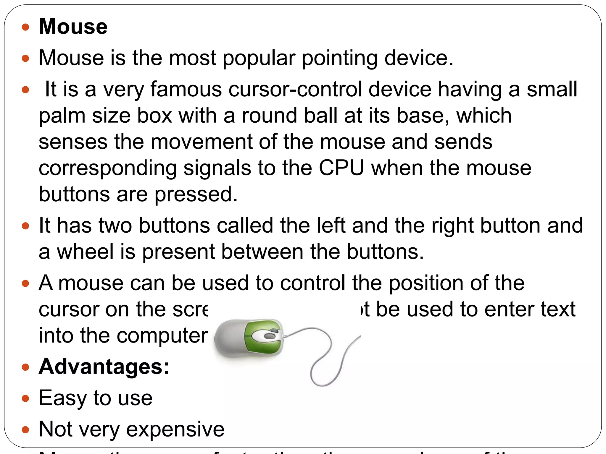  Mouse
 Mouse is the most popular pointing device.
 It is a very famous cursor-control device having a small
palm size box with a round ball at its base, which
senses the movement of the mouse and sends
corresponding signals to the CPU when the mouse
buttons are pressed.
 It has two buttons called the left and the right button and
a wheel is present between the buttons.
 A mouse can be used to control the position of the
cursor on the screen, but it cannot be used to enter text
into the computer.
 Advantages:
 Easy to use
 Not very expensive
 