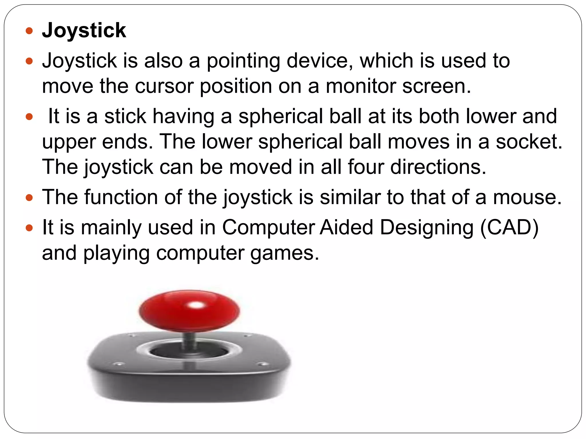  Joystick
 Joystick is also a pointing device, which is used to
move the cursor position on a monitor screen.
 It is a stick having a spherical ball at its both lower and
upper ends. The lower spherical ball moves in a socket.
The joystick can be moved in all four directions.
 The function of the joystick is similar to that of a mouse.
 It is mainly used in Computer Aided Designing (CAD)
and playing computer games.
 