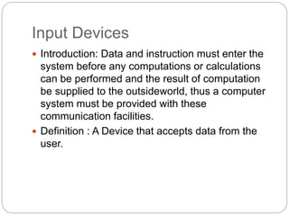 Input Devices
 Introduction: Data and instruction must enter the
system before any computations or calculations
can be performed and the result of computation
be supplied to the outsideworld, thus a computer
system must be provided with these
communication facilities.
 Definition : A Device that accepts data from the
user.
 