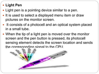  Light Pen
 Light pen is a pointing device similar to a pen.
 It is used to select a displayed menu item or draw
pictures on the monitor screen.
 It consists of a photocell and an optical system placed
in a small tube.
 When the tip of a light pen is moved over the monitor
screen and the pen button is pressed, its photocell
sensing element detects the screen location and sends
the corresponding signal to the CPU.
 