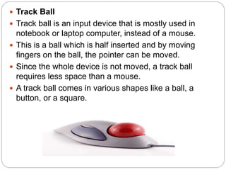  Track Ball
 Track ball is an input device that is mostly used in
notebook or laptop computer, instead of a mouse.
 This is a ball which is half inserted and by moving
fingers on the ball, the pointer can be moved.
 Since the whole device is not moved, a track ball
requires less space than a mouse.
 A track ball comes in various shapes like a ball, a
button, or a square.
 