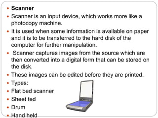  Scanner
 Scanner is an input device, which works more like a
photocopy machine.
 It is used when some information is available on paper
and it is to be transferred to the hard disk of the
computer for further manipulation.
 Scanner captures images from the source which are
then converted into a digital form that can be stored on
the disk.
 These images can be edited before they are printed.
 Types:
 Flat bed scanner
 Sheet fed
 Drum
 Hand held
 